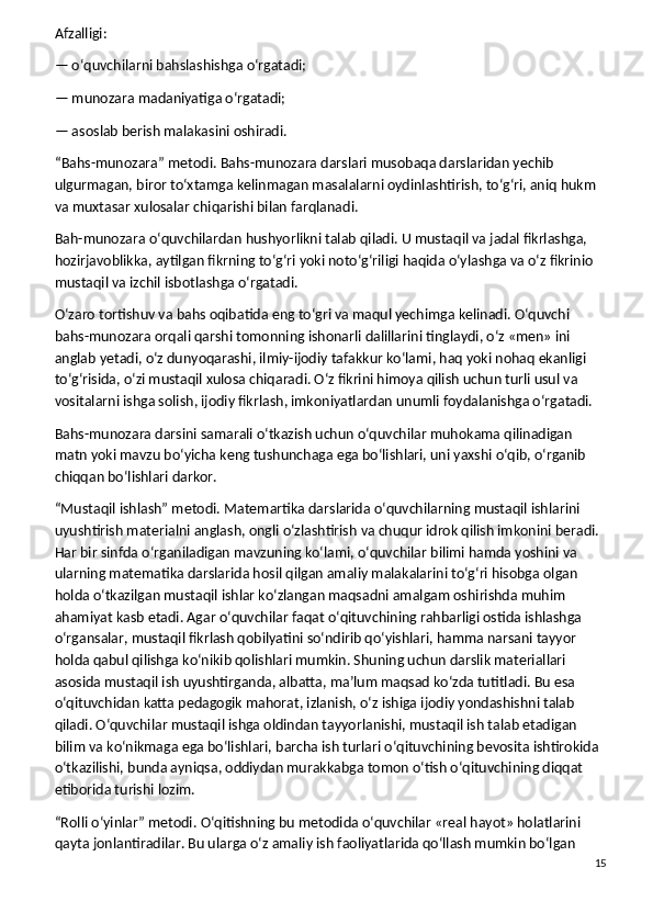 Afzalligi:
— o‘quvchilarni bahslashishga o‘rgatadi;
— munozara madaniyatiga o‘rgatadi;
— asoslab berish malakasini oshiradi.
“Bahs-munozara” metodi.   Bahs-munozara darslari musobaqa darslaridan yechib 
ulgurmagan, biror to‘xtamga kelinmagan masalalarni oydinlashtirish, to‘g‘ri, aniq hukm 
va muxtasar xulosalar chiqarishi bilan farqlanadi.
Bah-munozara o‘quvchilardan hushyorlikni talab qiladi. U mustaqil va jadal fikrlashga, 
hozirjavoblikka, aytilgan fikrning to‘g‘ri yoki noto‘g‘riligi haqida o‘ylashga va o‘z fikrinio 
mustaqil va izchil isbotlashga o‘rgatadi.
O‘zaro tortishuv va bahs oqibatida eng to‘gri va maqul yechimga kelinadi. O‘quvchi 
bahs-munozara orqali qarshi tomonning ishonarli dalillarini tinglaydi, o‘z «men» ini 
anglab yetadi, o‘z dunyoqarashi, ilmiy-ijodiy tafakkur ko‘lami, haq yoki nohaq ekanligi 
to‘g‘risida, o‘zi mustaqil xulosa chiqaradi. O‘z fikrini himoya qilish uchun turli usul va 
vositalarni ishga solish, ijodiy fikrlash, imkoniyatlardan unumli foydalanishga o‘rgatadi.
Bahs-munozara darsini samarali o‘tkazish uchun o‘quvchilar muhokama qilinadigan 
matn yoki mavzu bo‘yicha keng tushunchaga ega bo‘lishlari, uni yaxshi o‘qib, o‘rganib 
chiqqan bo‘lishlari darkor.
“Mustaqil ishlash” metodi.   Matemartika darslarida o‘quvchilarning mustaqil ishlarini 
uyushtirish materialni anglash, ongli o‘zlashtirish va chuqur idrok qilish imkonini beradi. 
Har bir sinfda o‘rganiladigan mavzuning ko‘lami, o‘quvchilar bilimi hamda yoshini va 
ularning matematika darslarida hosil qilgan amaliy malakalarini to‘g‘ri hisobga olgan 
holda o‘tkazilgan mustaqil ishlar ko‘zlangan maqsadni amalgam oshirishda muhim 
ahamiyat kasb etadi. Agar o‘quvchilar faqat o‘qituvchining rahbarligi ostida ishlashga 
o‘rgansalar, mustaqil fikrlash qobilyatini so‘ndirib qo‘yishlari, hamma narsani tayyor 
holda qabul qilishga ko‘nikib qolishlari mumkin. Shuning uchun darslik materiallari 
asosida mustaqil ish uyushtirganda, albatta, ma’lum maqsad ko‘zda tutitladi. Bu esa 
o‘qituvchidan katta pedagogik mahorat, izlanish, o‘z ishiga ijodiy yondashishni talab 
qiladi. O‘quvchilar mustaqil ishga oldindan tayyorlanishi, mustaqil ish talab etadigan 
bilim va ko‘nikmaga ega bo‘lishlari, barcha ish turlari o‘qituvchining bevosita ishtirokida 
o‘tkazilishi, bunda ayniqsa, oddiydan murakkabga tomon o‘tish o‘qituvchining diqqat 
etiborida turishi lozim.
“Rolli o‘yinlar” metodi.   O‘qitishning bu metodida o‘quvchilar «real hayot» holatlarini 
qayta jonlantiradilar. Bu ularga o‘z amaliy ish faoliyatlarida qo‘llash mumkin bo‘lgan 
15 