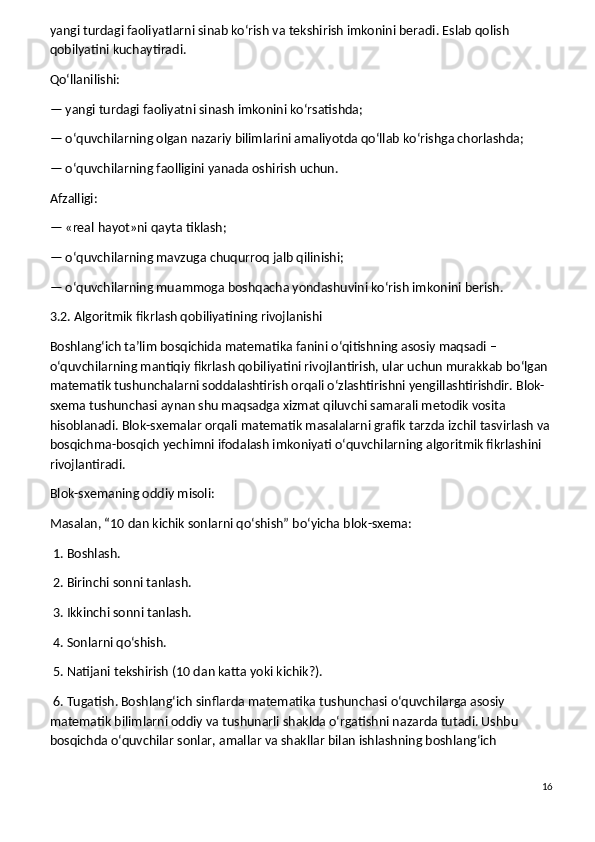 yangi turdagi faoliyatlarni sinab ko‘rish va tekshirish imkonini beradi. Eslab qolish 
qobilyatini kuchaytiradi.
Qo‘llanilishi:
— yangi turdagi faoliyatni sinash imkonini ko‘rsatishda;
— o‘quvchilarning olgan nazariy bilimlarini amaliyotda qo‘llab ko‘rishga chorlashda;
— o‘quvchilarning faolligini yanada oshirish uchun.
Afzalligi:
— «real hayot»ni qayta tiklash;
— o‘quvchilarning mavzuga chuqurroq jalb qilinishi;
— o‘quvchilarning muammoga boshqacha yondashuvini ko‘rish imkonini berish.
3.2. Algoritmik fikrlash qobiliyatining rivojlanishi
Boshlang‘ich ta’lim bosqichida matematika fanini o‘qitishning asosiy maqsadi – 
o‘quvchilarning mantiqiy fikrlash qobiliyatini rivojlantirish, ular uchun murakkab bo‘lgan 
matematik tushunchalarni soddalashtirish orqali o‘zlashtirishni yengillashtirishdir. Blok-
sxema tushunchasi aynan shu maqsadga xizmat qiluvchi samarali metodik vosita 
hisoblanadi. Blok-sxemalar orqali matematik masalalarni grafik tarzda izchil tasvirlash va
bosqichma-bosqich yechimni ifodalash imkoniyati o‘quvchilarning algoritmik fikrlashini 
rivojlantiradi.
Blok-sxemaning oddiy misoli:
Masalan, “10 dan kichik sonlarni qo‘shish” bo‘yicha blok-sxema:
 1. Boshlash.
 2. Birinchi sonni tanlash.
 3. Ikkinchi sonni tanlash.
 4. Sonlarni qo‘shish.
 5. Natijani tekshirish (10 dan katta yoki kichik?).
 6. Tugatish.   Boshlang‘ich sinflarda matematika tushunchasi o‘quvchilarga asosiy 
matematik bilimlarni oddiy va tushunarli shaklda o‘rgatishni nazarda tutadi. Ushbu 
bosqichda o‘quvchilar sonlar, amallar va shakllar bilan ishlashning boshlang‘ich 
16