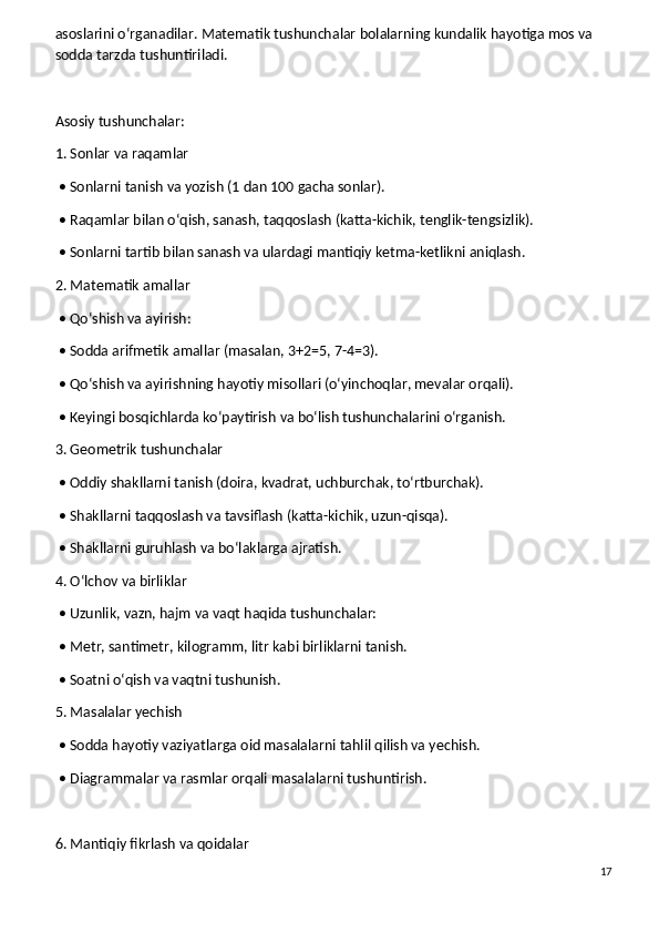 asoslarini o‘rganadilar. Matematik tushunchalar bolalarning kundalik hayotiga mos va 
sodda tarzda tushuntiriladi.
Asosiy tushunchalar:
1. Sonlar va raqamlar
 • Sonlarni tanish va yozish (1 dan 100 gacha sonlar).
 • Raqamlar bilan o‘qish, sanash, taqqoslash (katta-kichik, tenglik-tengsizlik).
 • Sonlarni tartib bilan sanash va ulardagi mantiqiy ketma-ketlikni aniqlash.
2. Matematik amallar
 • Qo‘shish va ayirish:
 • Sodda arifmetik amallar (masalan, 3+2=5, 7-4=3).
 • Qo‘shish va ayirishning hayotiy misollari (o‘yinchoqlar, mevalar orqali).
 • Keyingi bosqichlarda ko‘paytirish va bo‘lish tushunchalarini o‘rganish.
3. Geometrik tushunchalar
 • Oddiy shakllarni tanish (doira, kvadrat, uchburchak, to‘rtburchak).
 • Shakllarni taqqoslash va tavsiflash (katta-kichik, uzun-qisqa).
 • Shakllarni guruhlash va bo‘laklarga ajratish.
4. O‘lchov va birliklar
 • Uzunlik, vazn, hajm va vaqt haqida tushunchalar:
 • Metr, santimetr, kilogramm, litr kabi birliklarni tanish.
 • Soatni o‘qish va vaqtni tushunish.
5. Masalalar yechish
 • Sodda hayotiy vaziyatlarga oid masalalarni tahlil qilish va yechish.
 • Diagrammalar va rasmlar orqali masalalarni tushuntirish.
6. Mantiqiy fikrlash va qoidalar
17