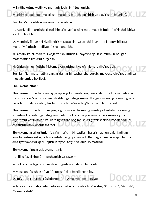 • Tartib, ketma-ketlik va mantiqiy izchillikni tushunish.
 • Oddiy qoidalarga amal qilish (masalan, birinchi qo‘shish yoki ayirishni bajarish).
Boshlang‘ich sinfdagi matematika vazifalari:
 1. Asosiy bilimlarni shakllantirish: O‘quvchilarning matematik bilimlarni o‘zlashtirishiga 
yordam berish.
 2. Mantiqiy fikrlashni rivojlantirish: Masalalar va topshiriqlar orqali o‘quvchilarda 
mantiqiy fikrlash qobiliyatini shakllantirish.
 3. Amaliy ko‘nikmalarni rivojlantirish: Kundalik hayotda qo‘llash mumkin bo‘lgan 
matematik bilimlarni o‘rgatish.
 4. Qiziqishni uyg‘otish: Matematikani qiziqarli va o‘yinlar orqali o‘rgatish.
Boshlang‘ich matematika darslarida har bir tushuncha bosqichma-bosqich o‘rgatiladi va 
mustahkamlab boriladi. 
Blok-sxema nima?
Blok-sxema — bu har qanday jarayon yoki masalaning bosqichlarini oddiy va tushunarli 
ko‘rinishda ko‘rsatish uchun ishlatiladigan diagramma. U algoritm yoki jarayonni grafik 
tasvirlar orqali ifodalab, har bir bosqichni o‘zaro bog‘lanishlar bilan ko‘rsat
Blok-sxema — bu biror jarayon, algoritm yoki tizimning mantiqiy tuzilishini va uning 
ishlashini ko‘rsatadigan diagrammadir. Blok-sxema yordamida biror masala yoki 
algoritmni ko‘rinishlari va ularning o‘zaro bog‘lanishlari grafik shaklda ifodalanadi, bu 
esa tushunishni osonlashtiradi.
Blok-sxemalar algoritmlarni, ya’ni ma’lum bir vazifani bajarish uchun bajariladigan 
amallar ketma-ketligini tasvirlashda keng qo‘llaniladi. Bu diagrammalar orqali har bir 
amaliyot va qaror qabul qilish jarayoni to‘g‘ri va aniq ko‘rsatiladi.
Blok-sxemaning asosiy elementlari:
 1. Ellips (Oval shakl) — Boshlanish va tugash:
 • Blok-sxemadagi boshlanish va tugash nuqtalarini bildiradi.
 • Masalan, “Boshlash” yoki “Tugash” deb belgilangan joy.
 2. To‘g‘ri to‘rtburchak (Dikdörtgen) — Amal yoki operatsiya:
 • Jarayonda amalga oshiriladigan amallarni ifodalaydi. Masalan, “Qo‘shish”, “Ayirish”, 
“Sonni kiritish”.
18