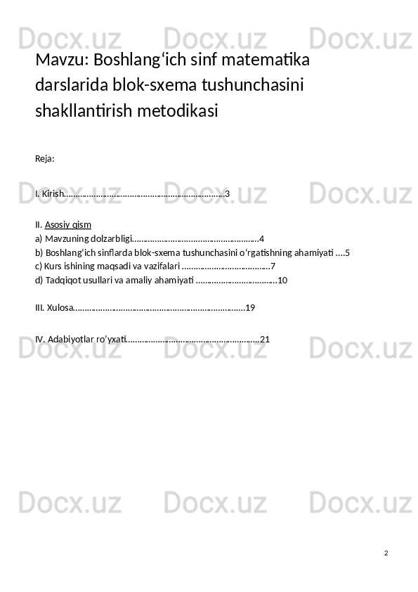 Mavzu: Boshlang‘ich sinf matematika 
darslarida blok-sxema tushunchasini 
shakllantirish metodikasi
Reja:
I. Kirish……………………………………………………………..3
II.   Asosiy qism
a)   Mavzuning dolzarbligi……………………….. ………………………4
b)   Boshlang‘ich sinflarda blok-sxema tushunchasini o‘rgatishning ahamiyati  ….5
c)   Kurs ishining maqsadi va vazifalari  …………………………………7
d)   Tadqiqot usullari va amaliy ahamiyati  ………………………………10
III. Xulosa………………………………………………………………….19
IV. Adabiyotlar ro’yxati…………………………………………………..21
2