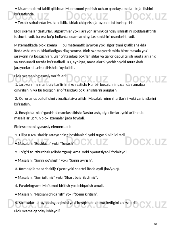 • Muammolarni tahlil qilishda: Muammoni yechish uchun qanday amallar bajarilishini 
ko‘rsatishda.
 • Texnik sohalarda: Muhandislik, ishlab chiqarish jarayonlarini boshqarish.
Blok-sxemalar dasturlar, algoritmlar yoki jarayonlarning qanday ishlashini soddalashtirib 
tushuntiradi, bu esa ko‘p hollarda odamlarning tushunishini osonlashtiradi.
Matematikada blok-sxema — bu matematik jarayon yoki algoritmni grafik shaklda 
ifodalash uchun ishlatiladigan diagramma. Blok-sxema yordamida biror masala yoki 
jarayonning bosqichlari, ular o‘rtasidagi bog‘lanishlar va qaror qabul qilish nuqtalari aniq
va tushunarli tarzda ko‘rsatiladi. Bu, ayniqsa, masalalarni yechish yoki murakkab 
jarayonlarni tushuntirishda foydalidir.
Blok-sxemaning asosiy vazifalari:
 1. Jarayonning mantiqiy tuzilishini ko‘rsatish: Har bir bosqichning qanday amalga 
oshirilishini va bu bosqichlar o‘rtasidagi bog‘lanishlarni aniqlash.
 2. Qarorlar qabul qilishni vizualizatsiya qilish: Masalalarning shartlarini yoki variantlarini
ko‘rsatish.
 3. Bosqichlarni o‘rganishni osonlashtirish: Dasturlash, algoritmlar, yoki arifmetik 
masalalar uchun blok-sxemalar juda foydali.
Blok-sxemaning asosiy elementlari:
 1. Ellips (Oval shakl): Jarayonning boshlanishi yoki tugashini bildiradi.
 • Masalan: “Boshlash” yoki “Tugash”.
 2. To‘g‘ri to‘rtburchak (dikdörtgen): Amal yoki operatsiyani ifodalaydi.
 • Masalan: “Sonni qo‘shish” yoki “Sonni ayirish”.
 3. Romb (diamant shakli): Qaror yoki shartni ifodalaydi (ha/yo‘q).
 • Masalan: “Son juftmi?” yoki “Shart bajariladimi?”.
 4. Paralelogram: Ma’lumot kiritish yoki chiqarish amali.
 • Masalan: “Natijani chiqarish” yoki “Sonni kiritish”.
 5. Strelkalar: Jarayonning oqimini yoki bosqichlar ketma-ketligini ko‘rsatadi.
Blok-sxema qanday ishlaydi?
20