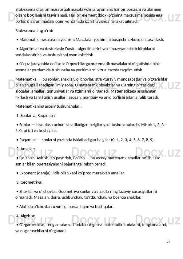 Blok-sxema diagrammasi orqali masala yoki jarayonning har bir bosqichi va ularning 
o‘zaro bog‘lanishi tasvirlanadi. Har bir element (blok) o‘zining maxsus ma’nosiga ega 
bo‘lib, diagrammadagi oqim yordamida izchil ravishda harakat qilinadi.
Blok-sxemaning o‘rni:
 • Matematik masalalarni yechish: Masalalar yechimini bosqichma-bosqich tasvirlash.
 • Algoritmlar va dasturlash: Dastur algoritmlarini yoki muayyan hisob-kitoblarni 
soddalashtirish va tushunishni osonlashtirish.
 • O‘quv jarayonida qo‘llash: O‘quvchilarga matematik masalalarni o‘rgatishda blok-
sxemalar yordamida tushuncha va yechimlarni vizual tarzda taqdim etish.
Matematika — bu sonlar, shakllar, o‘lchovlar, strukturaviy munosabatlar va o‘zgarishlar 
bilan shug‘ullanadigan ilmiy soha. U matematik obyektlar va ularning o‘rtasidagi 
aloqalar, amallar, qonuniyatlar va tizimlarni o‘rganadi. Matematikaga asoslangan 
fikrlash va tahlil qilish usullari, asosan, mantiqiy va aniq bo‘lishi bilan ajralib turadi.
Matematikaning asosiy tushunchalari:
 1. Sonlar va Raqamlar:
 • Sonlar — hisoblash uchun ishlatiladigan belgilar yoki tushunchalardir. Misol: 1, 2, 3, -
5, 0, pi (π) va boshqalar.
 • Raqamlar — sonlarni yozishda ishlatiladigan belgilar (0, 1, 2, 3, 4, 5, 6, 7, 8, 9).
 2. Amallar:
 • Qo‘shish, Ayirish, Ko‘paytirish, Bo‘lish — bu asosiy matematik amallar bo‘lib, ular 
sonlar bilan operatsiyalarni bajarishga imkon beradi.
 • Exponent (daraja), ildiz olish kabi ko‘proq murakkab amallar.
 3. Geometriya:
 • Shakllar va o‘lchovlar: Geometriya sonlar va shakllarning fazoviy xususiyatlarini 
o‘rganadi. Masalan, doira, uchburchak, to‘rtburchak, va boshqa shakllar.
 • Alohida o‘lchovlar: uzunlik, massa, hajm va boshqalar.
 4. Algebra:
 • O‘zgaruvchilar, tenglamalar va ifodalar: Algebra matematik ifodalarni, tenglamalarni, 
va o‘zgaruvchilarni o‘rganadi.
21 