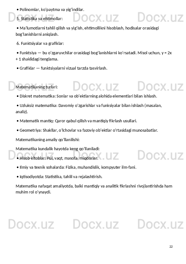 • Polinomlar, ko‘paytma va yig‘indilar.
 5. Statistika va ehtimollar:
 • Ma’lumotlarni tahlil qilish va yig‘ish, ehtimollikni hisoblash, hodisalar orasidagi 
bog‘lanishlarni aniqlash.
 6. Funktsiyalar va grafiklar:
 • Funktsiya — bu o‘zgaruvchilar orasidagi bog‘lanishlarni ko‘rsatadi. Misol uchun, y = 2x
+ 1 shaklidagi tenglama.
 • Grafiklar — funktsiyalarni vizual tarzda tasvirlash.
Matematikaning turlari:
 • Diskret matematika: Sonlar va ob’ektlarning alohida elementlari bilan ishlash.
 • Uzluksiz matematika: Davomiy o‘zgarishlar va funksiyalar bilan ishlash (masalan, 
analiz).
 • Matematik mantiq: Qaror qabul qilish va mantiqiy fikrlash usullari.
 • Geometriya: Shakllar, o‘lchovlar va fazoviy ob’ektlar o‘rtasidagi munosabatlar.
Matematikaning amaliy qo‘llanilishi:
Matematika kundalik hayotda keng qo‘llaniladi:
 • Hisob-kitoblar: Pul, vaqt, masofa, miqdorlar.
 • Ilmiy va texnik sohalarda: Fizika, muhandislik, kompyuter ilm-fani.
 • Iqtisodiyotda: Statistika, tahlil va rejalashtirish.
Matematika nafaqat amaliyotda, balki mantiqiy va analitik fikrlashni rivojlantirishda ham
muhim rol o‘ynaydi.
22 