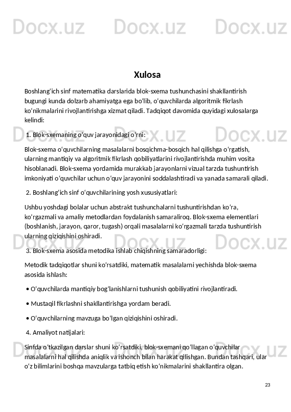 Xulosa
Boshlang‘ich sinf matematika darslarida blok-sxema tushunchasini shakllantirish 
bugungi kunda dolzarb ahamiyatga ega bo‘lib, o‘quvchilarda algoritmik fikrlash 
ko‘nikmalarini rivojlantirishga xizmat qiladi. Tadqiqot davomida quyidagi xulosalarga 
kelindi:
 1. Blok-sxemaning o‘quv jarayonidagi o‘rni:
Blok-sxema o‘quvchilarning masalalarni bosqichma-bosqich hal qilishga o‘rgatish, 
ularning mantiqiy va algoritmik fikrlash qobiliyatlarini rivojlantirishda muhim vosita 
hisoblanadi. Blok-sxema yordamida murakkab jarayonlarni vizual tarzda tushuntirish 
imkoniyati o‘quvchilar uchun o‘quv jarayonini soddalashtiradi va yanada samarali qiladi.
 2. Boshlang‘ich sinf o‘quvchilarining yosh xususiyatlari:
Ushbu yoshdagi bolalar uchun abstrakt tushunchalarni tushuntirishdan ko‘ra, 
ko‘rgazmali va amaliy metodlardan foydalanish samaraliroq. Blok-sxema elementlari 
(boshlanish, jarayon, qaror, tugash) orqali masalalarni ko‘rgazmali tarzda tushuntirish 
ularning qiziqishini oshiradi.
 3. Blok-sxema asosida metodika ishlab chiqishning samaradorligi:
Metodik tadqiqotlar shuni ko‘rsatdiki, matematik masalalarni yechishda blok-sxema 
asosida ishlash:
 • O‘quvchilarda mantiqiy bog‘lanishlarni tushunish qobiliyatini rivojlantiradi.
 • Mustaqil fikrlashni shakllantirishga yordam beradi.
 • O‘quvchilarning mavzuga bo‘lgan qiziqishini oshiradi.
 4. Amaliyot natijalari:
Sinfda o‘tkazilgan darslar shuni ko‘rsatdiki, blok-sxemani qo‘llagan o‘quvchilar 
masalalarni hal qilishda aniqlik va ishonch bilan harakat qilishgan. Bundan tashqari, ular 
o‘z bilimlarini boshqa mavzularga tatbiq etish ko‘nikmalarini shakllantira olgan.
23 