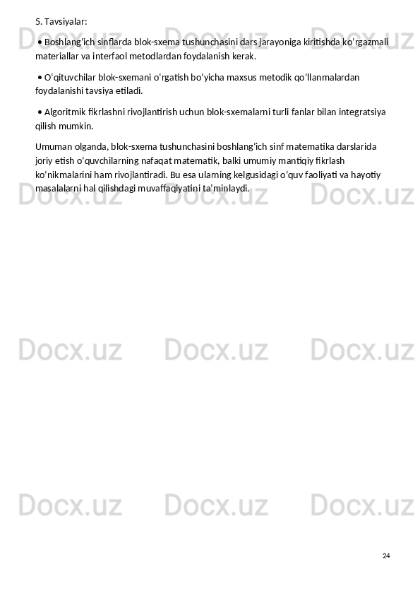 5. Tavsiyalar:
 • Boshlang‘ich sinflarda blok-sxema tushunchasini dars jarayoniga kiritishda ko‘rgazmali
materiallar va interfaol metodlardan foydalanish kerak.
 • O‘qituvchilar blok-sxemani o‘rgatish bo‘yicha maxsus metodik qo‘llanmalardan 
foydalanishi tavsiya etiladi.
 • Algoritmik fikrlashni rivojlantirish uchun blok-sxemalarni turli fanlar bilan integratsiya 
qilish mumkin.
Umuman olganda, blok-sxema tushunchasini boshlang‘ich sinf matematika darslarida 
joriy etish o‘quvchilarning nafaqat matematik, balki umumiy mantiqiy fikrlash 
ko‘nikmalarini ham rivojlantiradi. Bu esa ularning kelgusidagi o‘quv faoliyati va hayotiy 
masalalarni hal qilishdagi muvaffaqiyatini ta’minlaydi.
24 