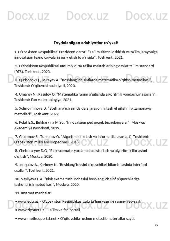 Foydalanilgan adabiyotlar ro‘yxati
1. O‘zbekiston Respublikasi Prezidenti qarori. “Ta’lim sifatini oshirish va ta’lim jarayoniga
innovatsion texnologiyalarni joriy etish to‘g‘risida”. Toshkent, 2021.
 2. O‘zbekiston Respublikasi umumiy o‘rta ta’lim maktablarining davlat ta’lim standarti 
(DTS). Toshkent, 2023.
 3. Qurbonov Q., Jo‘rayev A. “Boshlang‘ich sinflarda matematika o‘qitish metodikasi”, 
Toshkent: O‘qituvchi nashriyoti, 2020.
 4. Umarov N., Rasulov O. “Matematika fanini o‘qitishda algoritmik yondashuv asoslari”, 
Toshkent: Fan va texnologiya, 2021.
 5. Xolmo‘minova D. “Boshlang‘ich sinfda dars jarayonini tashkil qilishning zamonaviy 
metodlari”, Toshkent, 2022.
 6. Polat E.S., Bukharkina M.Yu. “Innovatsion pedagogik texnologiyalar”, Moskva: 
Akademiya nashriyoti, 2019.
 7. G‘ulomov S., Tursunov O. “Algoritmik fikrlash va informatika asoslari”, Toshkent: 
O‘zbekiston milliy ensiklopediyasi, 2018.
 8. Chebotaryov D.G. “Blok-sxemalar yordamida dasturlash va algoritmik fikrlashni 
o‘qitish”, Moskva, 2020.
 9. Jonqulov A., Karimov N. “Boshlang‘ich sinf o‘quvchilari bilan ishlashda interfaol 
usullar”, Toshkent, 2021.
 10. Vasilyeva E.A. “Blok-sxema tushunchasini boshlang‘ich sinf o‘quvchilariga 
tushuntirish metodikasi”, Moskva, 2020.
 11. Internet manbalari:
 • www.edu.uz – O‘zbekiston Respublikasi xalq ta’limi vazirligi rasmiy veb-sayti.
 • www.ziyonet.uz – Ta’lim va fan portali.
 • www.methodportal.net – O‘qituvchilar uchun metodik materiallar sayti.
25