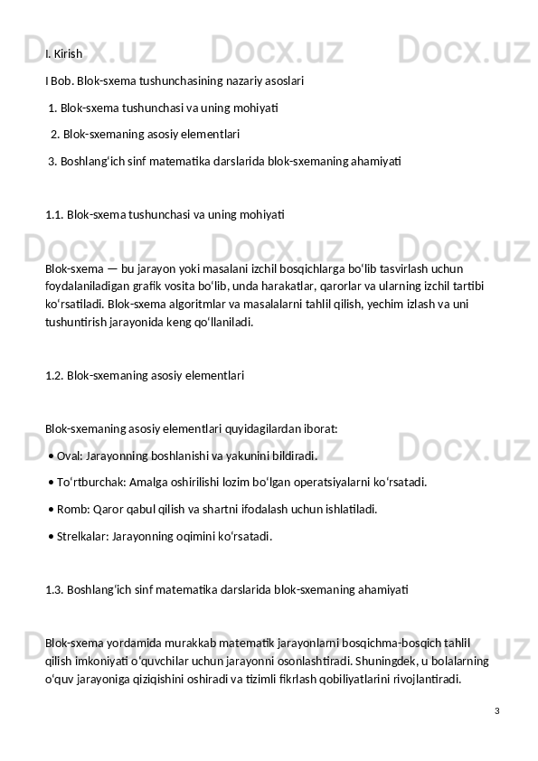 I. Kirish
I Bob. Blok-sxema tushunchasining nazariy asoslari
 1. Blok-sxema tushunchasi va uning mohiyati
  2. Blok-sxemaning asosiy elementlari
 3. Boshlang‘ich sinf matematika darslarida blok-sxemaning ahamiyati
1.1. Blok-sxema tushunchasi va uning mohiyati
Blok-sxema — bu jarayon yoki masalani izchil bosqichlarga bo‘lib tasvirlash uchun 
foydalaniladigan grafik vosita bo‘lib, unda harakatlar, qarorlar va ularning izchil tartibi 
ko‘rsatiladi. Blok-sxema algoritmlar va masalalarni tahlil qilish, yechim izlash va uni 
tushuntirish jarayonida keng qo‘llaniladi.
1.2. Blok-sxemaning asosiy elementlari
Blok-sxemaning asosiy elementlari quyidagilardan iborat:
 • Oval: Jarayonning boshlanishi va yakunini bildiradi.
 • To‘rtburchak: Amalga oshirilishi lozim bo‘lgan operatsiyalarni ko‘rsatadi.
 • Romb: Qaror qabul qilish va shartni ifodalash uchun ishlatiladi.
 • Strelkalar: Jarayonning oqimini ko‘rsatadi.
1.3. Boshlang‘ich sinf matematika darslarida blok-sxemaning ahamiyati
Blok-sxema yordamida murakkab matematik jarayonlarni bosqichma-bosqich tahlil 
qilish imkoniyati o‘quvchilar uchun jarayonni osonlashtiradi. Shuningdek, u bolalarning 
o‘quv jarayoniga qiziqishini oshiradi va tizimli fikrlash qobiliyatlarini rivojlantiradi.
3 