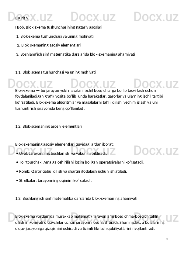 I. Kirish
I Bob. Blok-sxema tushunchasining nazariy asoslari
 1. Blok-sxema tushunchasi va uning mohiyati
  2. Blok-sxemaning asosiy elementlari
 3. Boshlang‘ich sinf matematika darslarida blok-sxemaning ahamiyati
1.1. Blok-sxema tushunchasi va uning mohiyati
Blok-sxema — bu jarayon yoki masalani izchil bosqichlarga bo‘lib tasvirlash uchun 
foydalaniladigan grafik vosita bo‘lib, unda harakatlar, qarorlar va ularning izchil tartibi 
ko‘rsatiladi. Blok-sxema algoritmlar va masalalarni tahlil qilish, yechim izlash va uni 
tushuntirish jarayonida keng qo‘llaniladi.
1.2. Blok-sxemaning asosiy elementlari
Blok-sxemaning asosiy elementlari quyidagilardan iborat:
 • Oval: Jarayonning boshlanishi va yakunini bildiradi.
 • To‘rtburchak: Amalga oshirilishi lozim bo‘lgan operatsiyalarni ko‘rsatadi.
 • Romb: Qaror qabul qilish va shartni ifodalash uchun ishlatiladi.
 • Strelkalar: Jarayonning oqimini ko‘rsatadi.
1.3. Boshlang‘ich sinf matematika darslarida blok-sxemaning ahamiyati
Blok-sxema yordamida murakkab matematik jarayonlarni bosqichma-bosqich tahlil 
qilish imkoniyati o‘quvchilar uchun jarayonni osonlashtiradi. Shuningdek, u bolalarning 
o‘quv jarayoniga qiziqishini oshiradi va tizimli fikrlash qobiliyatlarini rivojlantiradi.
3