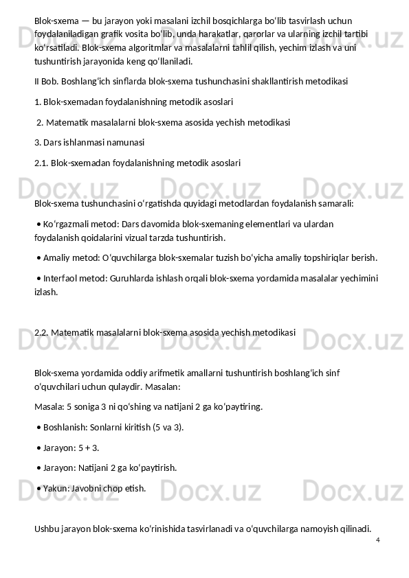 Blok-sxema — bu jarayon yoki masalani izchil bosqichlarga bo‘lib tasvirlash uchun 
foydalaniladigan grafik vosita bo‘lib, unda harakatlar, qarorlar va ularning izchil tartibi 
ko‘rsatiladi. Blok-sxema algoritmlar va masalalarni tahlil qilish, yechim izlash va uni 
tushuntirish jarayonida keng qo‘llaniladi.
II Bob. Boshlang‘ich sinflarda blok-sxema tushunchasini shakllantirish metodikasi
1. Blok-sxemadan foydalanishning metodik asoslari
 2. Matematik masalalarni blok-sxema asosida yechish metodikasi
3. Dars ishlanmasi namunasi
2.1. Blok-sxemadan foydalanishning metodik asoslari
Blok-sxema tushunchasini o‘rgatishda quyidagi metodlardan foydalanish samarali:
 • Ko‘rgazmali metod: Dars davomida blok-sxemaning elementlari va ulardan 
foydalanish qoidalarini vizual tarzda tushuntirish.
 • Amaliy metod: O‘quvchilarga blok-sxemalar tuzish bo‘yicha amaliy topshiriqlar berish.
 • Interfaol metod: Guruhlarda ishlash orqali blok-sxema yordamida masalalar yechimini
izlash.
2.2. Matematik masalalarni blok-sxema asosida yechish metodikasi
Blok-sxema yordamida oddiy arifmetik amallarni tushuntirish boshlang‘ich sinf 
o‘quvchilari uchun qulaydir. Masalan:
Masala: 5 soniga 3 ni qo‘shing va natijani 2 ga ko‘paytiring.
 • Boshlanish: Sonlarni kiritish (5 va 3).
 • Jarayon: 5 + 3.
 • Jarayon: Natijani 2 ga ko‘paytirish.
 • Yakun: Javobni chop etish.
Ushbu jarayon blok-sxema ko‘rinishida tasvirlanadi va o‘quvchilarga namoyish qilinadi.
4 