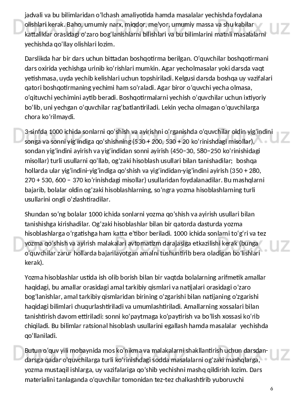 jadvali va bu bilimlaridan o‘lchash amaliyotida hamda masalalar yechishda foydalana 
olishlari kerak. Baho, umumiy narx, miqdor, me’yor, umumiy massa va shu kabilar 
kattaliklar orasidagi o‘zaro bog‘lanishlarni bilishlari va bu bilimlarini matnli masalalarni 
yechishda qo‘llay olishlari lozim.
Darslikda har bir dars uchun bittadan boshqotirma berilgan. O‘quvchilar boshqotirmani 
dars oxirida yechishga urinib ko‘rishlari mumkin. Agar yecholmasalar yoki darsda vaqt 
yetishmasa, uyda yechib kelishlari uchun topshiriladi. Kelgusi darsda boshqa uy vazifalari
qatori boshqotirmaning yechimi ham so‘raladi. Agar biror o‘quvchi yecha olmasa, 
o‘qituvchi yechimini aytib beradi. Boshqotirmalarni yechish o‘quvchilar uchun ixtiyoriy 
bo‘lib, uni yechgan o‘quvchilar rag‘batlantiriladi. Lekin yecha olmagan o‘quvchilarga 
chora ko‘rilmaydi.
3-sinfda 1000 ichida sonlarni qo‘shish va ayirishni o‘rganishda o‘quvchilar oldin yig‘indini
songa va sonni yig‘indiga qo‘shishning (530 + 200, 530 + 20 ko‘rinishdagi misollar), 
sondan yig‘indini ayirish va yig‘indidan sonni ayirish (450–30, 580–250 ko‘rinishidagi 
misollar) turli usullarni qo‘llab, og‘zaki hisoblash usullari bilan tanishadilar;    boshqa 
hollarda ular yig‘indini-yig‘indiga qo‘shish va yig‘indidan-yig‘indini ayirish (350 + 280, 
270 + 530, 600 – 370 ko‘rinishdagi misollar) usullaridan foydalanadilar. Bu mashqlarni 
bajarib, bolalar oldin og‘zaki hisoblashlarning, so‘ngra yozma hisoblashlarning turli 
usullarini ongli o‘zlashtiradilar.
Shundan so‘ng bolalar 1000 ichida sonlarni yozma qo‘shish va ayirish usullari bilan 
tanishishga kirishadilar. Og‘zaki hisoblashlar bilan bir qatorda dasturda yozma 
hisoblashlarga o‘rgatishga ham katta e’tibor beriladi. 1000 ichida sonlarni to‘g‘ri va tez 
yozma qo‘shish va ayirish malakalari avtomatizm darajasiga etkazilishi kerak (bunga 
o‘quvchilar zarur hollarda bajarilayotgan amalni tushuntirib bera oladigan bo‘lishlari 
kerak).
Yozma hisoblashlar ustida ish olib borish bilan bir vaqtda bolalarning arifmetik amallar 
haqidagi, bu amallar orasidagi amal tarkibiy qismlari va natijalari orasidagi o‘zaro 
bog‘lanishlar, amal tarkibiy qismlaridan birining o‘zgarishi bilan natijaning o‘zgarishi 
haqidagi bilimlari chuqurlashtiriladi va umumlashtiriladi. Amallarning xossalari bilan 
tanishtirish davom ettiriladi: sonni ko‘paytmaga ko‘paytirish va bo‘lish xossasi ko‘rib 
chiqiladi. Bu bilimlar ratsional hisoblash usullarini egallash hamda masalalar    yechishda 
qo‘llaniladi.
Butun o‘quv yili mobaynida mos ko‘nikma va malakalarni shakllantirish uchun darsdan-
darsga qadar o‘quvchilarga turli ko‘rinishdagi sodda masalalarni og‘zaki mashqlarga, 
yozma mustaqil ishlarga, uy vazifalariga qo‘shib yechishni mashq qildirish lozim. Dars 
materialini tanlaganda o‘quvchilar tomonidan tez-tez chalkashtirib yuboruvchi 
6 