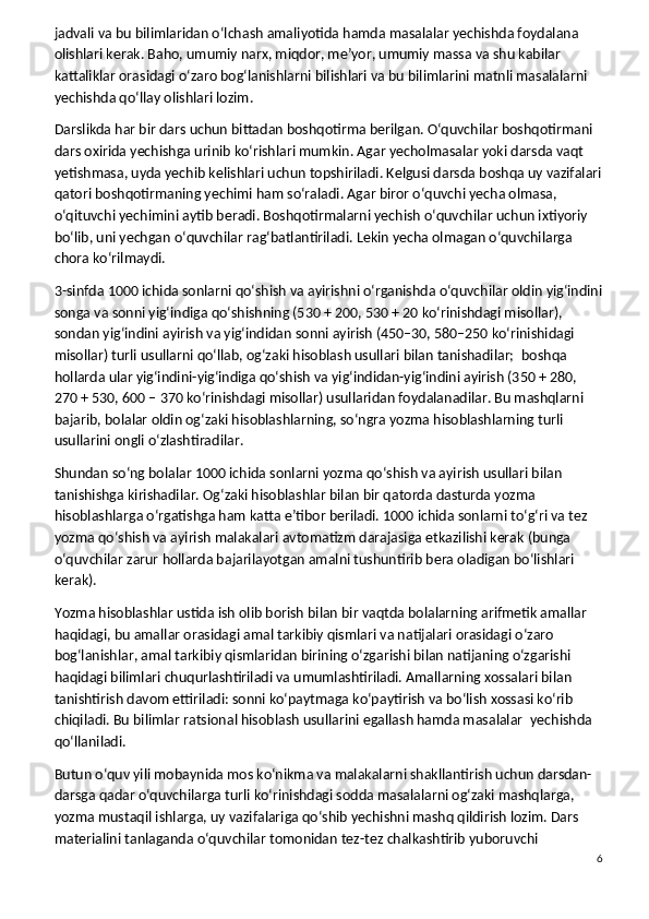 jadvali va bu bilimlaridan o‘lchash amaliyotida hamda masalalar yechishda foydalana 
olishlari kerak. Baho, umumiy narx, miqdor, me’yor, umumiy massa va shu kabilar 
kattaliklar orasidagi o‘zaro bog‘lanishlarni bilishlari va bu bilimlarini matnli masalalarni 
yechishda qo‘llay olishlari lozim.
Darslikda har bir dars uchun bittadan boshqotirma berilgan. O‘quvchilar boshqotirmani 
dars oxirida yechishga urinib ko‘rishlari mumkin. Agar yecholmasalar yoki darsda vaqt 
yetishmasa, uyda yechib kelishlari uchun topshiriladi. Kelgusi darsda boshqa uy vazifalari
qatori boshqotirmaning yechimi ham so‘raladi. Agar biror o‘quvchi yecha olmasa, 
o‘qituvchi yechimini aytib beradi. Boshqotirmalarni yechish o‘quvchilar uchun ixtiyoriy 
bo‘lib, uni yechgan o‘quvchilar rag‘batlantiriladi. Lekin yecha olmagan o‘quvchilarga 
chora ko‘rilmaydi.
3-sinfda 1000 ichida sonlarni qo‘shish va ayirishni o‘rganishda o‘quvchilar oldin yig‘indini
songa va sonni yig‘indiga qo‘shishning (530 + 200, 530 + 20 ko‘rinishdagi misollar), 
sondan yig‘indini ayirish va yig‘indidan sonni ayirish (450–30, 580–250 ko‘rinishidagi 
misollar) turli usullarni qo‘llab, og‘zaki hisoblash usullari bilan tanishadilar;    boshqa 
hollarda ular yig‘indini-yig‘indiga qo‘shish va yig‘indidan-yig‘indini ayirish (350 + 280, 
270 + 530, 600 – 370 ko‘rinishdagi misollar) usullaridan foydalanadilar. Bu mashqlarni 
bajarib, bolalar oldin og‘zaki hisoblashlarning, so‘ngra yozma hisoblashlarning turli 
usullarini ongli o‘zlashtiradilar.
Shundan so‘ng bolalar 1000 ichida sonlarni yozma qo‘shish va ayirish usullari bilan 
tanishishga kirishadilar. Og‘zaki hisoblashlar bilan bir qatorda dasturda yozma 
hisoblashlarga o‘rgatishga ham katta e’tibor beriladi. 1000 ichida sonlarni to‘g‘ri va tez 
yozma qo‘shish va ayirish malakalari avtomatizm darajasiga etkazilishi kerak (bunga 
o‘quvchilar zarur hollarda bajarilayotgan amalni tushuntirib bera oladigan bo‘lishlari 
kerak).
Yozma hisoblashlar ustida ish olib borish bilan bir vaqtda bolalarning arifmetik amallar 
haqidagi, bu amallar orasidagi amal tarkibiy qismlari va natijalari orasidagi o‘zaro 
bog‘lanishlar, amal tarkibiy qismlaridan birining o‘zgarishi bilan natijaning o‘zgarishi 
haqidagi bilimlari chuqurlashtiriladi va umumlashtiriladi. Amallarning xossalari bilan 
tanishtirish davom ettiriladi: sonni ko‘paytmaga ko‘paytirish va bo‘lish xossasi ko‘rib 
chiqiladi. Bu bilimlar ratsional hisoblash usullarini egallash hamda masalalar    yechishda 
qo‘llaniladi.
Butun o‘quv yili mobaynida mos ko‘nikma va malakalarni shakllantirish uchun darsdan-
darsga qadar o‘quvchilarga turli ko‘rinishdagi sodda masalalarni og‘zaki mashqlarga, 
yozma mustaqil ishlarga, uy vazifalariga qo‘shib yechishni mashq qildirish lozim. Dars 
materialini tanlaganda o‘quvchilar tomonidan tez-tez chalkashtirib yuboruvchi 
6