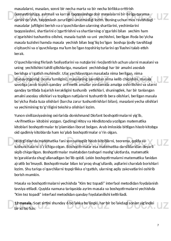 masalalarni, masalan, sonni bir necha marta va bir necha birlikka orttirish 
(kamaytirish)ga, ayirmali va karrali taqqoslashga doir masalalarni bir-biriga qarama-
qarshi qo‘yish, taqqoslash zarurligini unutmasligi lozim. Buning uchun mos ravishdagi 
masalalar juftligini berish va o‘quvchilardan ularning shartlarini, yechimlarini 
taqqoslashni, shartlarini o‘zgartirishni va shartlarning o‘zgarishi bilan    yechim ham 
o‘zgarishini tushuntira olishni, masala tuzish va uni    yechishni, berilgan ifoda bo‘yicha 
masala tuzishni hamda masala    yechish bilan bog‘liq bo‘lgan    boshqa ijodiy tavsifdagi 
o‘qituvchi va o‘quvchilarga ma’lum bo‘lgan topshiriq turlarini qo‘llashni talab etish 
kerak.
O‘quvchilarning fikrlash faoliyatlarini va nutqlarini rivojlantirish uchun ularni masalani va
uning    yechilishini tahlil qilishlariga, masalani    yechishdagi har bir amalni asoslab 
berishga o‘rgatish muhimdir. Ular yechilayotgan masalada nima berilgan, nima 
izlanayotganligi (noma’lumligini), masalaning savolidan nima kelib chiqishini, masala 
savoliga javob topish qanday    arifmetik amallar yordamida amalga oshirilishini va ularni 
qanday tartibda bajarish kerakligini tushunib    yetishlari, shuningdek, har bir tanlangan 
amalni asoslay olishlari va topilgan natijalarni tushuntirib bera olishlari, berilgan masala 
bo‘yicha ifoda tuza olishlari (barcha zarur tushuntirishlari bilan), masalani yecha olishlari
va yechimining to‘g‘riligini tekshira olishlari lozim.
Yunon siviliza siyasining oxirlarida donishmand Diofant boshqotir malarni yig‘ib, 
«Arifmetika» kitobini yozgan. Qadimgi Hitoy va Hindistonda yozilgan matematika 
kitoblari boshqotirmalar to‘plamidan iborat bolgan. Arab imlosida bitilgan hisob-kitobga 
oid qadimiy kitoblarda ham ko‘plab boshqotirmalar o‘rin olgan.
Hozirgi davrda matematika fani son-sanoqsiz hisob-kitoblarni, teorema, qoida va 
tushunchalarni o‘z ichiga olgan. Boshqotirmalar esa matematika darsliklaridan deyarli 
siqib chiqarilgan. Boshqotirma lar maktabdan tashqari mashg‘u lotlarda, matematik 
to‘garaklarda shug‘ullanadigan bo‘lib qoldi. Lekin boshqotirmalarni matematika fanidan 
ajratib bo‘lmaydi. Boshqotirmalar bilan ko‘proq shug‘ullanib, aqllarini charxlab borishlari
lozim. Shu tariqa o‘quvchilarni topqirlikka o‘rgatish, ularning aqliy zakovatlarini oshirib 
borish mumkin.
Masala va boshqotirmalarni yechishda   “Kim tez topadi” interfaol metodi dan   foydalanish
tavsiya etiladi. Quyida namuna tariqasida ayrim masala va boshqotirmalarni yechishda 
“Kim tez topadi” interfaol metodidan qanday foydalanilishi keltiriladi.
12-masala.   Soat sirtini shunday 6 bo‘lakka bo‘lingki, har bir bo‘lakdagi sonlar yig‘indisi 
bir xil bo‘lsin.
7 