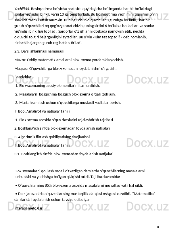 Yechilishi . Boshqotirma bo‘yicha soat sirti quyidagicha bo‘linganda har bir bo‘lak dagi 
sonlar yig‘indisi bir xil, ya’ni 13 ga teng bo‘ladi. Bu boshqotirma yechimini topishni    o‘yin 
shaklida tashkil etish mumkin. Buning uchun o‘quvchilar 3 guruhga bo‘linib,    har bir 
guruh o‘quvchilari oq qog‘ozga soat chizib, uning sirtini 6 bo‘lakka bo‘ladilar    va sonlar 
yig‘indisi bir xilligi topiladi. Sardorlar o‘z ishlarini doskada namoyish etib, nechta 
o‘quvchi to‘g‘ri bajarganligini aytadilar. Bu o‘yin «Kim tez topadi?» deb nomlanib, 
birinchi bajargan guruh rag‘batlan-tiriladi.
2.3. Dars ishlanmasi namunasi
Mavzu: Oddiy matematik amallarni blok-sxema yordamida yechish.
Maqsad: O‘quvchilarga blok-sxemadan foydalanishni o‘rgatish.
Bosqichlar:
 1. Blok-sxemaning asosiy elementlarini tushuntirish.
 2. Masalalarni bosqichma-bosqich blok-sxema orqali izohlash.
 3. Mustahkamlash uchun o‘quvchilarga mustaqil vazifalar berish.
III Bob. Amaliyot va natijalar tahlili
 1. Blok-sxema asosida o‘quv darslarini rejalashtirish tajribasi.
2. Boshlang‘ich sinfda blok-sxemadan foydalanish natijalari
3. Algoritmik fikrlash qobiliyatining rivojlanishi
III Bob. Amaliyot va natijalar tahlili
3.1. Boshlang‘ich sinfda blok-sxemadan foydalanish natijalari
Blok-sxemalarni qo‘llash orqali o‘tkazilgan darslarda o‘quvchilarning masalalarni 
tushunishi va yechishga bo‘lgan qiziqishi ortdi. Tajriba davomida:
 • O‘quvchilarning 85% blok-sxema asosida masalalarni muvaffaqiyatli hal qildi.
 • Dars jarayonida o‘quvchilarning mustaqillik darajasi oshgani kuzatildi.   “Matematika” 
darslarida foydalanish uchun tavsiya etiladigan
intefaol metoglar
 
8 