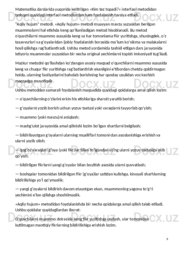 Matematika darslarida yuqorida keltirilgan «Kim tez topadi?» interfaol metodidan 
tashqari quyidagi interfaol metodlardan ham foydalanish tavsiya etiladi.
“Aqliy hujum” metodi.   «Aqliy hujum» metodi muayyan mavzu yuzasidan berilgan 
muammolarni hal etishda keng qo‘llaniladigan metod hisoblanadi. Bu metod    
o‘quvchilarni muammo xususida keng va har tomonlama fikr yuritishga, shuningdek, o‘z 
tasavvurlari va g‘oyalaridan ijobiy foydalanish borasida ma’lum ko‘nikma va malakalarni 
hosil qilishga rag‘batlantiradi. Ushbu metod yordamida tashkil etilgan dars jarayonida 
ixtiyoriy muammolar yuzasidan bir necha original yechimlarni topish imkoniyati tug‘iladi.
Mazkur metodni qo‘llashdan ko‘zlangan asosiy maqsad o‘quvchilarni muammo xususida 
keng va chuqur fikr yuritishga rag‘batlantirish ekanligini e’tibordan chetda qoldirmagan 
holda, ularning faoliyatlarini baholab borishning har qanday usulidan voz kechish 
maqsadga muvofiqdir.
Ushbu metoddan samarali foydalanish maqsadida quyidagi qoidalarga amal qilish lozim:
— o‘quvchilarning o‘zlarini erkin his etishlariga sharoit yaratib berish;
— g‘oyalarni yozib borish uchun yozuv taxtasi yoki varaqlarni tayyorlab qo‘yish;
— muammo (yoki mavzu)ni aniqlash;
— mashg‘ulot jarayonida amal qilinishi lozim bo‘lgan shartlarni belgilash;
— bildirilayotgan g‘oyalarni ularning mualliflari tomoni-dan asoslanishiga erishish va 
ularni yozib olish;
— qog‘oz varaqlari g‘oya (yoki fikr)lar bilan to‘lgandan so‘ng ularni yozuv taxtasiga osib 
qo‘yish;
— bildirilgan fikrlarni yangi g‘oyalar bilan boyitish asosida ularni quvvatlash;
— boshqalar tomonidan bildirilgan fikr (g‘oya)lar ustidan kulishga, kinoyali sharhlarning 
bildirilishiga yo‘l qo‘ymaslik;
— yangi g‘oyalarni bildirish davom etayotgan ekan, muammoning yagona to‘g‘ri 
yechimini e’lon qilishga shoshilmaslik.
«Aqliy hujum» metodidan foydalanishda bir necha qoidalarga amal qilish talab etiladi. 
Ushbu qoidalar quyidagilardan iborat:
O‘quvchilarni muammo doirasida keng fikr yuritishga undash, ular tomonidan 
kutilmagan mantiqiy fikrlarning bildirilishiga erishish lozim.
9