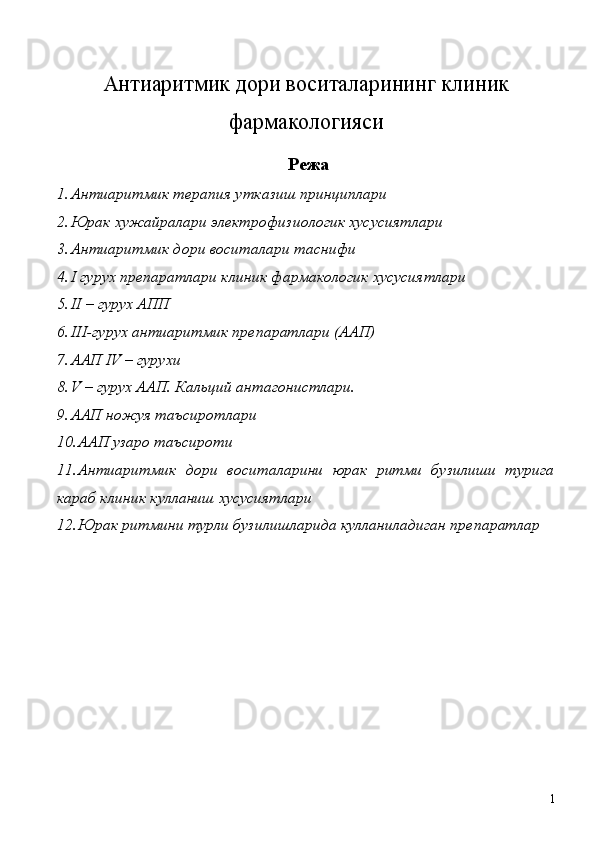  
Антиаритмик дори воситаларининг клиник
фармакологияси
 Режа 
1. Антиаритмик терапия утказиш принциплари 
2. Юрак хужайралари электрофизиологик хусусиятлари 
3. Антиаритмик дори воситалари таснифи 
4. I гурух препаратлари клиник фармакологик хусусиятлари 
5. II – гурух АПП 
6. III-гурух антиаритмик препаратлари (ААП) 
7. ААП IV – гурухи 
8. V – гурух ААП. Кальций антагонистлари. 
9. ААП ножуя таъсиротлари 
10. ААП узаро таъсироти 
11. Антиаритмик   дори   воситаларини   юрак   ритми   бузилиши   турига
караб клиник кулланиш хусусиятлари 
12. Юрак ритмини турли бузилишларида кулланиладиган препаратлар 
   
 
 
 
 
 
 
  1 