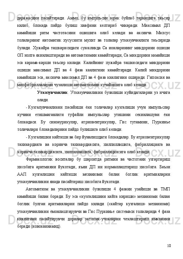 даражасини   пасайтиради.   Аммо,   бу   импульсни   юрак   буйлаб   таркашига   таъсир
килиб,   блокада   пайдо   булиш   хавфини   келтириб   чикаради.   Максимал   ДП
камайиши   ритм   частотасини   ошишига   олиб   келади   ва   аксинча.   Махсус
толаларнинг   автоматик   хусусияти   мухит   ва   толалар   утказувчанлиги   таъсирида
булади.   Хужайра   ташкарисидаги   суюкликда   Са   ионларининг   микдорини   ошиши
ОП нолга якинлаштиради ва автоматизмни камайтиради, Са микдорини камайиши
эса   карама-карши   таъсир   килади.   Калийнинг   хужайра   ташкисидаги   микдорини
ошиши   максимал   ДП   ва   4   фаза   каялигини   камайтиради.   Калий   микдорини
камайиши эса, аксинча максимал ДП ва 4 фаза киялигини оширади. Гипоксия ва
миофибриллаларни чузилиши автоматизмни кучайишига олиб келади. 
Утказувчанлик .   Утказувчанликни   бузилиши   куйидагиларни   уз   ичига
олади. 
- Кузгалувчанликни   пасайиши   ёки   толачалар   кузгалиши   учун   импульслар
кучини   етишмаганлиги   туфайли   импульслар   утишини   секинлашуви   ёки
блокадаси.   Бу   синоаурикуляр,   атриовентрикуляр,   Гис   тутамини,   Пуркинье
толачалари блокадаларини пайдо булишига олиб келади. 
- Кузгалишни кайтиши ва бир йуналишдаги блокадалар. Бу атриовентрикуляр
тахикардияга   ва   коринча   тахикардиясига,   хилпиллашига,   фибрилляцияга   ва
коринча тахикардиясига, хилпиллашига, фибрилляциясига олиб келади. 
Фармакологик   воситалар   бу   шароитда   ритмни   ва   частотани   узгартириш
хисобига   аритмияни   йукотади,   яъни   ДП   ни   нормаллаштириш   хисобига.   Баъзи
ААП   кузгалишни   кайтиши   механизми   билан   боглик   аритмияларни
утказувчанликни янада пасайтириш хисобига йукотади. 
Автоматизм   ва   утказувчанликни   бузилиши   4   фазани   узайиши   ва   ТМП
камайиши   билан   боради.   Бу   эса   «кузгалишини   кайта   кириши»   механизми   билан
боглик   булган   аритмияларни   пайдо   килади   («кайтар   кузгалиш»   механизми)
утказувчанликни ёмонлаштирувчи ва Гис Пуркинье системаси толаларида 4 фаза
киялигини   пасайтирувчи   дорилар   эктопик-учокларни   чеклаштириш   имконини
беради (новокаинамид). 
  10 