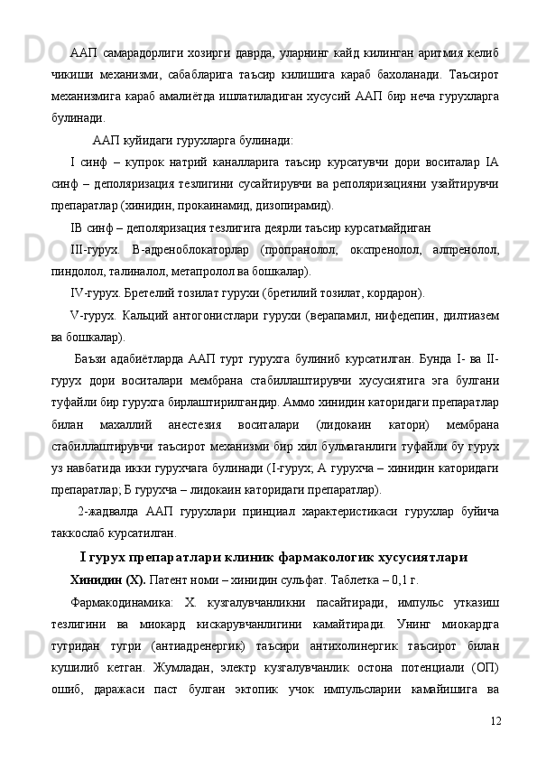 ААП   самарадорлиги   хозирги   даврда,   уларнинг   кайд   килинган   аритмия   келиб
чикиши   механизми,   сабабларига   таъсир   килишига   караб   бахоланади.   Таъсирот
механизмига  караб  амалиётда  ишлатиладиган хусусий  ААП бир неча  гурухларга
булинади. 
  ААП куйидаги гурухларга булинади: 
I   синф   –   купрок   натрий   каналларига   таъсир   курсатувчи   дори   воситалар   IА
синф   –   деполяризация   тезлигини   сусайтирувчи   ва   реполяризацияни   узайтирувчи
препаратлар (хинидин, прокаинамид, дизопирамид). 
IВ синф – деполяризация тезлигига деярли таъсир курсатмайдиган 
III-гурух.   В-адреноблокаторлар   (пропранолол,   окспренолол,   алпренолол,
пиндолол, талиналол, метапролол ва бошкалар). 
IV-гурух. Бретелий тозилат гурухи (бретилий тозилат, кордарон). 
V-гурух.   Кальций   антогонистлари   гурухи   (верапамил,   нифедепин,   дилтиазем
ва бошкалар). 
  Баъзи   адабиётларда   ААП   турт   гурухга   булиниб   курсатилган.   Бунда   I-   ва   II-
гурух   дори   воситалари   мембрана   стабиллаштирувчи   хусусиятига   эга   булгани
туфайли бир гурухга бирлаштирилгандир. Аммо хинидин каторидаги препаратлар
билан   махаллий   анестезия   воситалари   (лидокаин   катори)   мембрана
стабиллаштирувчи   таъсирот   механизми   бир   хил   булмаганлиги   туфайли   бу   гурух
уз навбатида икки гурухчага булинади (I-гурух; А гурухча – хинидин каторидаги
препаратлар; Б гурухча – лидокаин каторидаги препаратлар). 
  2-жадвалда   ААП   гурухлари   принциал   характеристикаси   гурухлар   буйича
таккослаб курсатилган. 
  I гурух препаратлари клиник фармакологик хусусиятлари
Хинидин (Х).  Патент номи – хинидин сульфат. Таблетка – 0,1 г. 
Фармакодинамика:   Х.   кузгалувчанликни   пасайтиради,   импульс   утказиш
тезлигини   ва   миокард   кискарувчанлигини   камайтиради.   Унинг   миокардга
тугридан   тугри   (антиадренергик)   таъсири   антихолинергик   таъсирот   билан
кушилиб   кетган.   Жумладан,   электр   кузгалувчанлик   остона   потенциали   (ОП)
ошиб,   даражаси   паст   булган   эктопик   учок   импульсларии   камайишига   ва
  12 