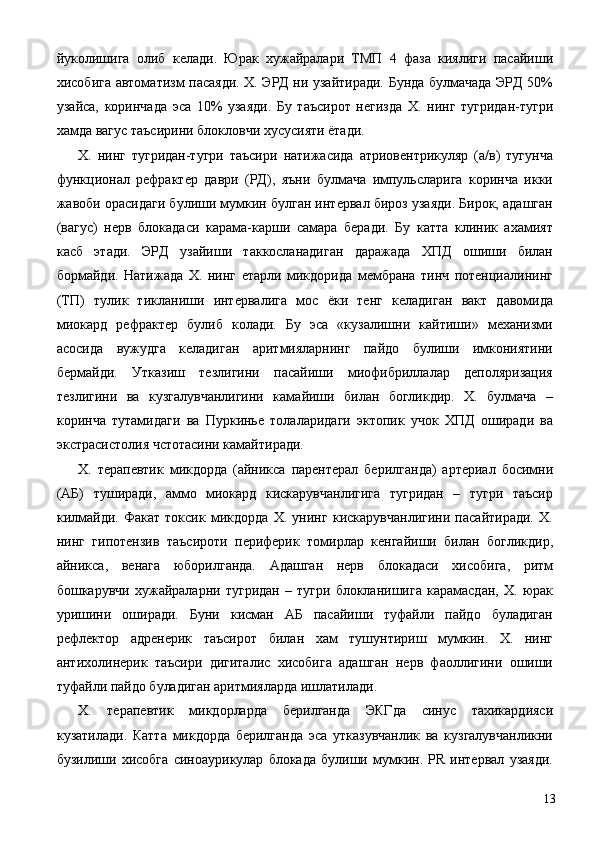 йуколишига   олиб   келади.   Юрак   хужайралари   ТМП   4   фаза   киялиги   пасайиши
хисобига автоматизм пасаяди. Х. ЭРД ни узайтиради. Бунда булмачада ЭРД 50%
узайса,   коринчада   эса   10%   узаяди.   Бу   таъсирот   негизда   Х.   нинг   тугридан-тугри
хамда вагус таъсирини блокловчи хусусияти ётади. 
Х.   нинг   тугридан-тугри   таъсири   натижасида   атриовентрикуляр   (а/в)   тугунча
функционал   рефрактер   даври   (РД),   яъни   булмача   импульсларига   коринча   икки
жавоби орасидаги булиши мумкин булган интервал бироз узаяди. Бирок, адашган
(вагус)   нерв   блокадаси   карама-карши   самара   беради.   Бу   катта   клиник   ахамият
касб   этади.   ЭРД   узайиши   таккосланадиган   даражада   ХПД   ошиши   билан
бормайди.   Натижада   Х.   нинг   етарли   микдорида   мембрана   тинч   потенциалининг
(ТП)   тулик   тикланиши   интервалига   мос   ёки   тенг   келадиган   вакт   давомида
миокард   рефрактер   булиб   колади.   Бу   эса   «кузалишни   кайтиши»   механизми
асосида   вужудга   келадиган   аритмияларнинг   пайдо   булиши   имкониятини
бермайди.   Утказиш   тезлигини   пасайиши   миофибриллалар   деполяризация
тезлигини   ва   кузгалувчанлигини   камайиши   билан   богликдир.   Х.   булмача   –
коринча   тутамидаги   ва   Пуркинье   толаларидаги   эктопик   учок   ХПД   оширади   ва
экстрасистолия чстотасини камайтиради. 
Х.   терапевтик   микдорда   (айникса   парентерал   берилганда)   артериал   босимни
(АБ)   туширади,   аммо   миокард   кискарувчанлигига   тугридан   –   тугри   таъсир
килмайди.   Факат   токсик   микдорда   Х.   унинг   кискарувчанлигини   пасайтиради.   Х.
нинг   гипотензив   таъсироти   периферик   томирлар   кенгайиши   билан   богликдир,
айникса,   венага   юборилганда.   Адашган   нерв   блокадаси   хисобига,   ритм
бошкарувчи   хужайраларни   тугридан   –   тугри   блокланишига   карамасдан,   Х.   юрак
уришини   оширади.   Буни   кисман   АБ   пасайиши   туфайли   пайдо   буладиган
рефлектор   адренерик   таъсирот   билан   хам   тушунтириш   мумкин.   Х.   нинг
антихолинерик   таъсири   дигиталис   хисобига   адашган   нерв   фаоллигини   ошиши
туфайли пайдо буладиган аритмияларда ишлатилади. 
Х.   терапевтик   микдорларда   берилганда   ЭКГда   синус   тахикардияси
кузатилади.   Катта   микдорда   берилганда   эса   утказувчанлик   ва   кузгалувчанликни
бузилиши   хисобга   синоаурикулар   блокада   булиши   мумкин.   РR   интервал   узаяди.
  13 