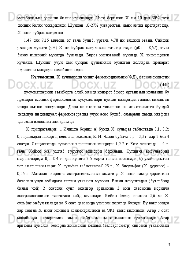 метаболизмга   учраши   билан   изохланади.   Ичга   берилган   Х.   ни   10   дан   30%   гача
сийдик   билан   чикарилади.   Шундан   10-27%   узгармаган,   яъни   актив   препаратдир.
Х. нинг буйрак клиренси
1,49   дан   7,15   мл/мин.   кг   гача   булиб,   уртача   4,70   ни   ташкил   этади.   Сийдик
реакция   мухити   (рН)   Х.   ни   буйрак   клиренсига   таъсир   этади   (рКа   –   8,57),   яъни
бироз   ишкорий   мухитда   бузилади.   Бироз   кислотавий   мухитда   Х.   экскрецияси
кучаяди.   Шунинг   учун   хам   буйрак   функцияси   бузилган   холларда   препарат
берилиши микдори камайиши керак. 
Кулланиши.  Х. кулланиши унинг фармакодинамик (ФД), фармакокинетик
(ФК) 
хусусиятларини эътиборга олиб, хамда конкрет бемор организми холатини бу
препарат  клиник  фармакологик   хусусиятлари  нуктаи   назаридан  талкин  килинган
холда   амалга   оширилади.   Дори   воситасини   танлашга   ва   ишлатилишга   бундай
ёндашув   индивидуал   фармакотерапия   учун   асос   булиб,   самарали   хамда   хавфсиз
даволаш имкониятини яратади. 
Х.  препраталари:  1.  Ичишга  бериш.  а)   бунда   Х.  сульфат   таблеткада   0,1;   0,2;
0,3 граммдан нахорга, кеин эса, масалан, Е. И. Чазов буйича 0,2 - 0,3 г. хар 2 ёки 4
соатда.   Стационарда   суткалик   терапевтик   микдори   1,2-2   г.   Кам   холларда   –   4   г.
гача.   Кейин   эса   ушлаб   турувчи   микдори   берилади.   Купинча   амбулатория
шароитларида   0,1-   0,4   г.   дан   кунига   3-5   марта   тавсия   килинади,   б)   узайтирилган
чет   эл   препаратлари:   Х.   сульфат   таблеткаси-0,25   г.,   Х.   бисульфат   (Х.   дурулес)   –
0,25   г.   Масалан,   коринча   экстрасистолияси   холатида   Х.   нинг   самарадорлигини
бахолаш   учун   куйидаги   тестни   утказиш   мумкин.   Енгил   нонуштадан   (бутерброд
билан   чой)   2   соатдан   сунг   монитор   ёрдамида   3   мин   давомида   коринча
экстрасистолияси   частотаси   кайд   килинади.   Кейин   бемор   ичишга   0,6   мг   Х.
сульфат кабул килади ва 5 соат давомида утирган холатда булади. Бу вакт ичида
хар   соатда   Х.   нинг   кондаги   концентрацияси   ва   ЭКГ   кайд   килинади.   Агар   3   соат
мобайнида   антиаритмик   самара   кайд   килинмаса   изланиш   тухтатилади.   Агар
аритмия йуколса, беморда жисмоний юклама (велоэргометр) синовии утказилади
  15 