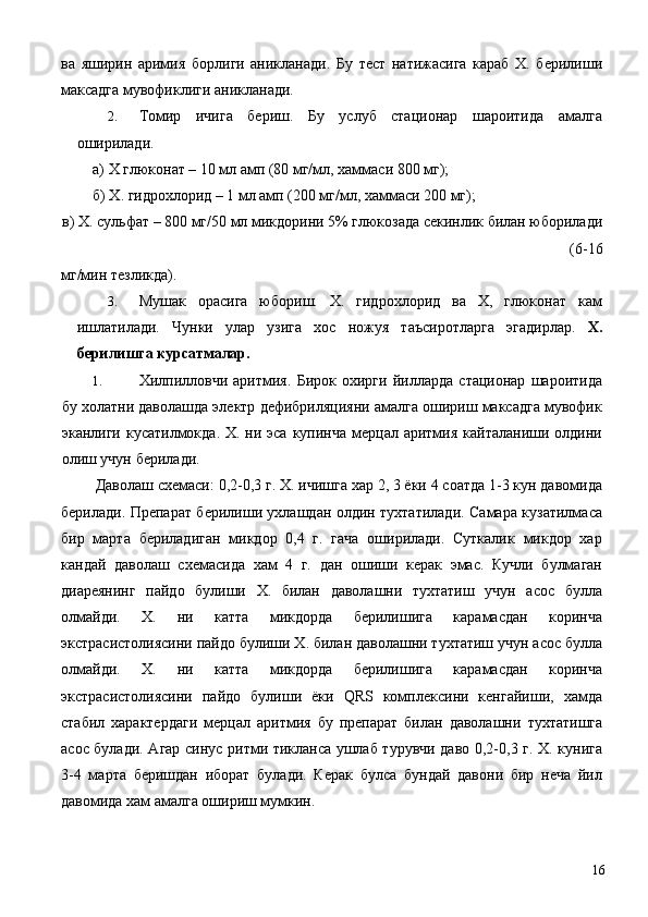 ва   яширин   аримия   борлиги   аникланади.   Бу   тест   натижасига   караб   Х.   берилиши
максадга мувофиклиги аникланади. 
2. Томир   ичига   бериш.   Бу   услуб   стационар   шароитида   амалга
оширилади. 
а) Х глюконат – 10 мл амп (80 мг/мл, хаммаси 800 мг); 
б) Х. гидрохлорид – 1 мл амп (200 мг/мл, хаммаси 200 мг); 
в) Х. сульфат – 800 мг/50 мл микдорини 5% глюкозада секинлик билан юборилади
(6-16 
мг/мин тезликда). 
3. Мушак   орасига   юбориш.   Х.   гидрохлорид   ва   Х,   глюконат   кам
ишлатилади.   Чунки   улар   узига   хос   ножуя   таъсиротларга   эгадирлар.   Х.
берилишга курсатмалар. 
1. Хилпилловчи   аритмия.   Бирок   охирги   йилларда   стационар   шароитида
бу холатни даволашда электр дефибриляцияни амалга ошириш максадга мувофик
эканлиги кусатилмокда. Х. ни эса  купинча  мерцал аритмия  кайталаниши олдини
олиш учун берилади. 
 Даволаш схемаси: 0,2-0,3 г. Х. ичишга хар 2, 3 ёки 4 соатда 1-3 кун давомида
берилади. Препарат берилиши ухлашдан олдин тухтатилади. Самара кузатилмаса
бир   марта   бериладиган   микдор   0,4   г.   гача   оширилади.   Суткалик   микдор   хар
кандай   даволаш   схемасида   хам   4   г.   дан   ошиши   керак   эмас.   Кучли   булмаган
диареянинг   пайдо   булиши   Х.   билан   даволашни   тухтатиш   учун   асос   булла
олмайди.   Х.   ни   катта   микдорда   берилишига   карамасдан   коринча
экстрасистолиясини пайдо булиши Х. билан даволашни тухтатиш учун асос булла
олмайди.   Х.   ни   катта   микдорда   берилишига   карамасдан   коринча
экстрасистолиясини   пайдо   булиши   ёки   QRS   комплексини   кенгайиши,   хамда
стабил   характердаги   мерцал   аритмия   бу   препарат   билан   даволашни   тухтатишга
асос булади. Агар синус ритми тикланса ушлаб турувчи даво 0,2-0,3 г. Х. кунига
3-4   марта   беришдан   иборат   булади.   Керак   булса   бундай   давони   бир   неча   йил
давомида хам амалга ошириш мумкин. 
  16 