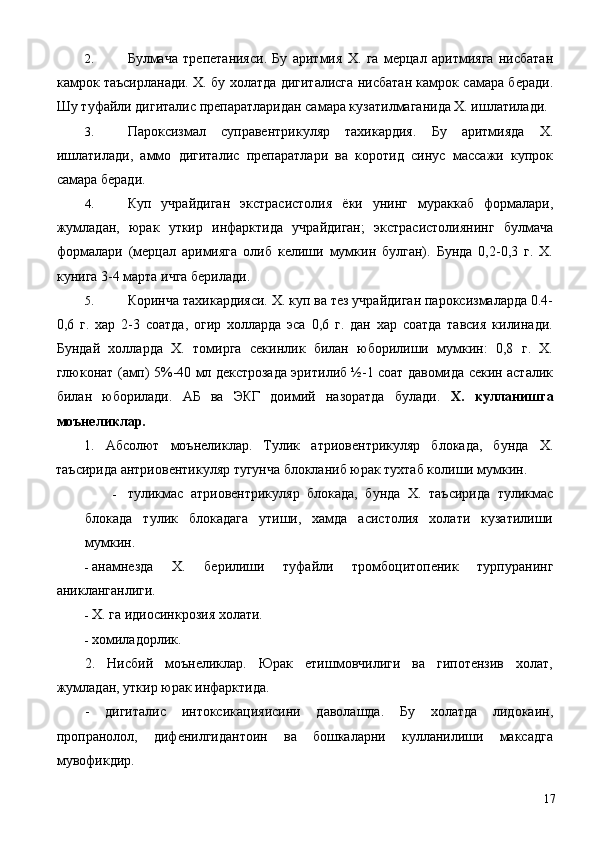 2. Булмача   трепетанияси.   Бу   аритмия   Х.   га   мерцал   аритмияга   нисбатан
камрок таъсирланади. Х. бу холатда дигиталисга нисбатан камрок самара беради.
Шу туфайли дигиталис препаратларидан самара кузатилмаганида Х. ишлатилади. 
3. Пароксизмал   суправентрикуляр   тахикардия.   Бу   аритмияда   Х.
ишлатилади,   аммо   дигиталис   препаратлари   ва   коротид   синус   массажи   купрок
самара беради. 
4. Куп   учрайдиган   экстрасистолия   ёки   унинг   мураккаб   формалари,
жумладан,   юрак   уткир   инфарктида   учрайдиган;   экстрасистолиянинг   булмача
формалари   (мерцал   аримияга   олиб   келиши   мумкин   булган).   Бунда   0,2-0,3   г.   Х.
кунига 3-4 марта ичга берилади. 
5. Коринча тахикардияси. Х. куп ва тез учрайдиган пароксизмаларда 0.4-
0,6   г.   хар   2-3   соатда,   огир   холларда   эса   0,6   г.   дан   хар   соатда   тавсия   килинади.
Бундай   холларда   Х.   томирга   секинлик   билан   юборилиши   мумкин:   0,8   г.   Х.
глюконат (амп) 5%-40 мл декстрозада эритилиб ½-1 соат давомида секин асталик
билан   юборилади.   АБ   ва   ЭКГ   доимий   назоратда   булади.   Х.   кулланишга
моънеликлар. 
1.   Абсолют   моънеликлар.   Тулик   атриовентрикуляр   блокада,   бунда   Х.
таъсирида антриовентикуляр тугунча блокланиб юрак тухтаб колиши мумкин. 
- туликмас   атриовентрикуляр   блокада,   бунда   Х.   таъсирида   туликмас
блокада   тулик   блокадага   утиши,   хамда   асистолия   холати   кузатилиши
мумкин. 
- анамнезда   Х.   берилиши   туфайли   тромбоцитопеник   турпуранинг
аникланганлиги. 
- Х. га идиосинкрозия холати. 
- хомиладорлик. 
2.   Нисбий   моънеликлар.   Юрак   етишмовчилиги   ва   гипотензив   холат,
жумладан, уткир юрак инфарктида. 
-   дигиталис   интоксикацияисини   даволашда.   Бу   холатда   лидокаин,
пропранолол,   дифенилгидантоин   ва   бошкаларни   кулланилиши   максадга
мувофикдир. 
  17 