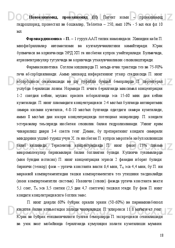   Новокаинамид,   прокаинамид   (II) .   Патент   номи   –   прокаинамид
гидрохлорид, пронестил ва бошкалар, Таблетка – 250, амп 10%  - 5 мл ёки фл 10
мл. 
  Фармакрдинамика – П.  – 1 гурух ААП типик намояндаси. Хинидин каби П.
миофибриллалар   автоматизми   ва   кузгалувчанлигини   камайтиради.   Юрак
булмачаси ва коринчасида ЭРД ХП га нисбатан купрок узайтирилади. Булмачада,
атриовентрикуляр тугунчада ва коринчада утказувчанликни секинлаштиради. 
 Фармакокинетика. Соглом кишиларда П. меъда-ичак трактида тез ва 75-90%
гача   абсорбцияланади.   Аммо   миокард   инфарктининг   уткир   стадиясида   П.   нинг
абсорбцияси   секинлашади   ва   шу   туфайли   бундай   беморларда   П.   парентерал
услубда   берилиши  лозим.  Нормада   П.   ичига   берилганда   максимал   концентрация
1-2   соатдан   кейин,   мушак   орасига   юборилганда   эса   15-60   мин.   дан   кейин
кузатилади. П. нинг плазмадаги концентрацияси 2-4 мкг/мл булганда антиаритмик
самара   кисман   кузатилса,   4-8-10   мкг/мл   булганда   одатдаги   самара   кузатилади,
аммо   8   мкг/мл   дан   юкори   концентрацияда   потенциал   захарлидир.   П.   кондаги
эстеразалар   таъсирида   нисбатан   секинлик   билан   гидролизланади.   Унинг   ярим
чикарилиш   даври   3-4   соатга   тенг.   Демак,   бу   препаратнинг   кондаги   самарали
микдорини ушлаб туриш учун Х. га нисбатан П. купрок маротаба кабул килиниши
талаб   килинади.   Терапевтик   концентрацияда   П.   нинг   факат   15%   плазма
макромолекуляр   бирикмалари   билан   богланган   булади.   Купинча   тукималарда
(мия   бундан   истисно)   П.   нинг   концентрация   эгриси   2   фазадан   иборат   булади:
биринчи (тезкор) фаза – уртача константа вакти 6,4 мин, Т
½   эса 4,4 мин, бу П. ни
марказий   компартаментидан   ташки   компартаментига   тез   утишини   тасдиклайди
(икки  компартаментли  система). Иккинчи  (секин)   фазада  уртача   константа   вакти
5,1   соат,   Т
½   эса   3,5   соатни   (2,5   дан   4,7   соатгача)   ташкил   этади.   Бу   фаза   П.   нинг
кондаги концентрациясига боглик эмас. 
  П.   нинг   деярли   60%   буйрак   оркали   эркин   (50-60%)   ва   парааминабензол
кислота   билан   коньюгация   холида   чикарилади.   П.   клиренси   11.8   мл/мгн-кг   тенг.
Юрак ва буйрак етишмовчилиги булган беморларда П. экскрецияси секинлашади
ва   узок   вакт   мобайнида   берилганда   кумуляция   холати   кузатилиши   мумкин.
  18 