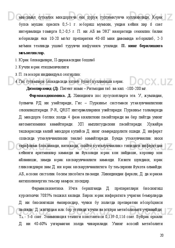 максимал   суткалик   микдоргача   ёки   хуруж   тухтамагунча   кулланилади.   Керак
булса   мушак   орасига   0,5-1   г.   юбориш   мумкин,   ундан   кейин   хар   6   соат
интервалида   томирга   0,2-0,5   г.   П.   ни   АБ   ва   ЭКГ   назоратида   секинлик   билан
юборилади   ёки   10-20   мг/кг   препаратни   40-60   мин   давомида   юборилиб,   2-3
мг/мин   тезликда   ушлаб   турувчи   инфузияга   утилади.   П.   нинг   берилишига
моънеликлар. 
1. Юрак блокадалари, II-даражасидан бошлаб 
2. Кучли юрак етишмовчилиги 
3. П. га юкори индивидуал сезгирлик 
4. Гис тутамлари блокадасида эхтиёт булиб кулланиши керак. 
  Дизопирамид (Д) . Патент номи – Ритмодан таб. ва кап. -100-200 мг. 
  Фармакодинамика.   Д.   Хинидинга   хос   хусусиятларга   эга.   У,   жумладан,
булмача   РД   ни   узайтиради,   Гис   –   Пуркинье   системаси   утказувчанлигини
секинлаштиради.   Р-R,   QRST   интервалларини   узайтиради.   Пуркинье   толаларида
Д.   микдорга   боглик   холда   4   фаза   киялигини   пасайтиради   ва   бир   пайтда   унинг
автоматизмини   камайтиради.   ХП   амплитудасини   пасайтиради.   Хужайра
ташкарисида калий микдори купайса Д. нинг самарадорлиги ошади. Д. инфаркт
сохасида   утказувчанликни   танлаб   камайтиради.   Бунда   утказувчанлик   икки
тарафлама блокланади, натижада, «кайта кузгалувчанлик» типидаги инфарктдан
кейинги   аритмиялар   камаяди   ва   йуколади   юрак   кон   хайдаши,   коронар   кон
айланиши,   хамда   юрак   кискарувчанлиги   камаяди.   Кизиги   шундаки,   юрак
гликозидлари хам Д. ни юрак кискарувчанлигига бу таъсирини йукота олмайди.
АБ, асосан систолик босим хисобига пасаяди. Хинидиндан фаркли, Д. да юракка
антихолинергик таъсир камрок хосидир. 
  Фармакокинетика.   Ичга   берилганда   Д.   препаратлари   биосингиш
курсаткичи 7085% ташкил килади. Бирок юрак инфарктига учраган  беморларда
Д.   ни   биосингиши   ёмонрокдир,   чунки   бу   холатда   препаратни   абсорбцияси
пасаяди. Д. жигардан илк бор утганда кучли ва юкори метаболизмга учрамайди.
Т
½   - 5-6 соат. Элиминация тезлиги константаси 0,139-0,116 соат. Буйрак оркали
Д.   ни   40-60%   узгармаган   холда   чикарилади.   Унинг   асосий   метаболити
  20 