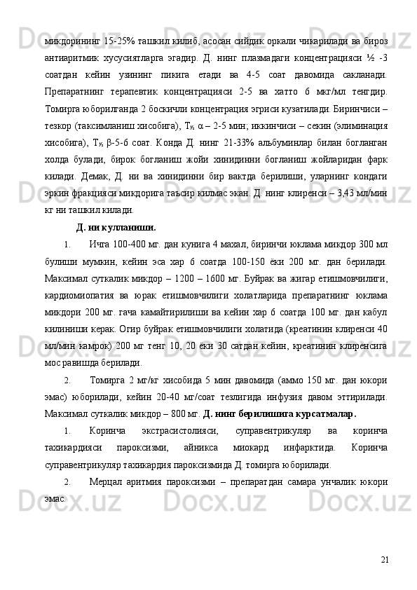 микдорининг 15-25% ташкил килиб, асосан сийдик оркали чикарилади ва бироз
антиаритмик   хусусиятларга   эгадир.   Д.   нинг   плазмадаги   концентрацияси   ½   -3
соатдан   кейин   узининг   пикига   етади   ва   4-5   соат   давомида   сакланади.
Препаратнинг   терапевтик   концентрацияси   2-5   ва   хатто   6   мкг/мл   тенгдир.
Томирга юборилганда 2 боскичли концентрация эгриси кузатилади. Биринчиси –
тезкор (таксимланиш хисобига), Т
½  α – 2-5 мин; иккинчиси – секин (элиминация
хисобига),   Т
½   β-5-6   соат.   Конда   Д.   нинг   21-33%   альбуминлар   билан   богланган
холда   булади,   бирок   богланиш   жойи   хинидинни   богланиш   жойларидан   фарк
килади.   Демак,   Д.   ни   ва   хинидинни   бир   вактда   берилиши,   уларнинг   кондаги
эркин фракцияси микдорига таъсир килмас экан. Д. нинг клиренси – 3,43 мл/мин
кг ни ташкил килади. 
  Д. ни кулланиши. 
1. Ичга 100-400 мг. дан кунига 4 махал, биринчи юклама микдор 300 мл
булиши   мумкин,   кейин   эса   хар   6   соатда   100-150   ёки   200   мг.   дан   берилади.
Максимал суткалик микдор – 1200 – 1600 мг. Буйрак ва жигар етишмовчилиги,
кардиомиопатия   ва   юрак   етишмовчилиги   холатларида   препаратнинг   юклама
микдори   200   мг.   гача   камайтирилиши   ва   кейин   хар   6   соатда   100   мг.   дан   кабул
килиниши керак. Огир буйрак етишмовчилиги холатида (креатинин клиренси 40
мл/мин   камрок)   200   мг   тенг   10,   20   ёки   30   сатдан   кейин,   креатинин   клиренсига
мос равишда берилади. 
2. Томирга   2   мг/кг   хисобида   5   мин   давомида   (аммо   150   мг.   дан   юкори
эмас)   юборилади,   кейин   20-40   мг/соат   тезлигида   инфузия   давом   эттирилади.
Максимал суткалик микдор – 800 мг.  Д.   нинг берилишига курсатмалар. 
1. Коринча   экстрасистолияси,   суправентрикуляр   ва   коринча
тахикардияси   пароксизми,   айникса   миокард   инфарктида.   Коринча
суправентрикуляр тахикардия пароксизмида Д. томирга юборилади. 
2. Мерцал   аритмия   пароксизми   –   препаратдан   самара   унчалик   юкори
эмас.      
  21 