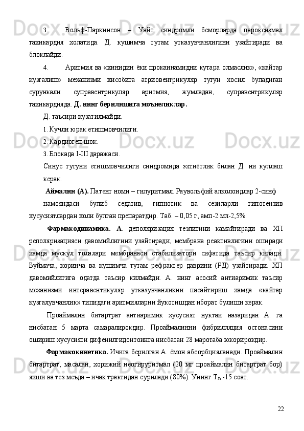 3. Вольф-Паркинсон   –   Уайт   синдромли   беморларда   пароксизмал
тахикардия   холатида.   Д.   кушимча   тутам   утказувчанлигини   узайтиради   ва
блоклайди. 
4. Аритмия ва «хинидин ёки прокаинамидни кутара олмаслик», «кайтар
кузгалиш»   механизми   хисобига   атриовентрикуляр   тугун   хосил   буладиган
сурункали   суправентрикуляр   аритмия,   жумладан,   суправентрикуляр
тахикардияда.  Д.   нинг берилишига моънеликлар. 
Д. таъсири кузатилмайди. 
1. Кучли юрак етишмовчилиги. 
2. Кардиоген шок. 
3. Блокада I-III даражаси. 
Синус   тугуни   етишмовчилиги   синдромида   эхтиётлик   билан   Д.   ни   куллаш
керак. 
  Аймалин (А).  Патент номи – гилуритмал. Раувольфий алколоидлар 2-синф 
намояндаси   булиб   седатив,   гипнотик   ва   сезиларли   гипотензив
хусусиятлардан холи булган препаратдир. Таб. – 0,05 г, амп-2 мл-2,5%: 
  Фармакодинамика.   А .   деполяризация   тезлигини   камайтиради   ва   ХП
реполяризацияси   давомийлигини   узайтиради,   мембрана   реактивлигини   оширади
хамда   мускул   толалари   мембранаси   стабилизатори   сифатида   таъсир   килади.
Буймача,   коринча   ва   кушимча   тутам   рефрактер   даврини   (РД)   узайтиради.   ХП
давомийлигига   одатда   таъсир   килмайди.   А.   нинг   асосий   антиаримик   таъсир
механизми   интеравентикуляр   утказувчанликни   пасайтириш   хамда   «кайтар
кузгалувчанлик» типидаги аритмияларни йукотишдан иборат булиши керак. 
Проаймалин   битартрат   антиаримик   хусусият   нуктаи   назаридан   А.   га
нисбатан   5   марта   самаралирокдир.   Проаймалинни   фибрилляция   остонасини
ошириш хусусияти дифенилгидонтоинга нисбатан 28 маротаба юкорирокдир. 
  Фармакокинетика.   Ичига берилган А. ёмон абсорбцияланади. Проаймалин
битартрат,   масалан,   хорижий   неогируритмал   (20   мг   проаймалин   битартрат   бор)
яхши ва тез меъда – ичак трактидан сурилади (80%). Унинг Т
½  -15 соат. 
  22 