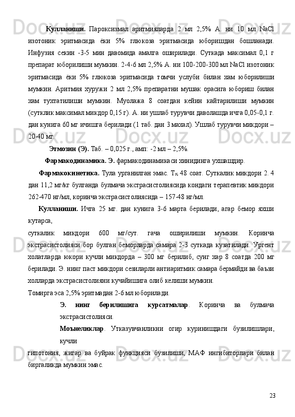   Кулланиши.   Пароксизмал   аритмияларда   2   мл   2,5%   А.   ни   10   мл   NaCl
изотоник   эритмасида   ёки   5%   глюкоза   эритмасида   юборишдан   бошланади.
Инфузия   секин   -3-5   мин   давомида   амалга   оширилади.   Суткада   максимал   0,1   г
препарат юборилиши мумкин. 2-4-6 мл 2,5% А. ни 100-200-300 мл NaCl изотоник
эритмасида   ёки   5%   глюкоза   эритмасида   томчи   услуби   билан   хам   юборилиши
мумкин.   Аритмия   хуружи   2   мл   2,5%   препаратни   мушак   орасига   юбориш   билан
хам   тухтатилиши   мумкин.   Муолажа   8   соатдан   кейин   кайтарилиши   мумкин
(сутклик максимал микдор 0,15 г). А. ни ушлаб турувчи даволашда ичга 0,05-0,1 г.
дан кунига 60 мг ичишга берилади (1 таб. дан 3 махал). Ушлаб турувчи микдори –
20-40 мг. 
  Этмозин (Э).  Таб. – 0,025 г., амп: -2 мл – 2,5%. 
  Фармакодинамика. Э.  фармакодинамикаси хинидинга ухшашдир. 
Фармакокинетика.  Тула урганилган эмас. Т
½  48 соат. Суткалик микдори 2. 4
дан 11,2 мг/кг булганда булмача экстрасистолиясида кондаги терапевтик микдори
262-470 нг/мл, коринча экстрасистолиясида – 157-48 нг/мл. 
Кулланиши.   Ичга   25   мг.   дан   кунига   3-6   марта   берилади,   агар   бемор   яхши
кутарса, 
суткалик   микдори   600   мг/сут.   гача   оширилиши   мумкин.   Коринча
экстрасистолияси   бор   булган   беморларда   самара   2-3   суткада   кузатилади.   Ургент
холатларда   юкори   кучли   микдорда   –   300   мг   берилиб,   сунг   хар   8   соатда   200   мг
берилади. Э. нинг паст микдори сезиларли антиаритмик самара бермайди ва баъзи
холларда экстрасистолияни кучайишига олиб келиши мумкин. 
Томирга эса 2,5% эритмадан 2-6 мл юборилади. 
Э.   нинг   берилишига   курсатмалар .   Коринча   ва   булмача
экстрасистолияси. 
Моънеликлар .   Утказувчанликни   огир   куринишдаги   бузилишлари,
кучли 
гипотония,   жигар   ва   буйрак   функцияси   бузилиши,   МАФ   ингибиторлари   билан
биргаликда мумкин эмас. 
 
  23 