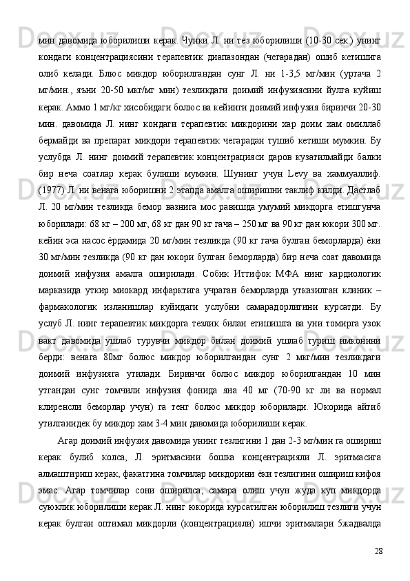 мин давомида юборилиши керак. Чунки Л. ни тез юборилиши (10-30 сек.) унинг
кондаги   концентрациясини   терапевтик   диапазондан   (чегарадан)   ошиб   кетишига
олиб   келади.   Блюс   микдор   юборилгандан   сунг   Л.   ни   1-3,5   мг/мин   (уртача   2
мг/мин.,   яъни   20-50   мкг/мг   мин)   тезликдаги   доимий   инфузиясини   йулга   куйиш
керак. Аммо 1 мг/кг хисобидаги болюс ва кейинги доимий инфузия биринчи 20-30
мин.   давомида   Л.   нинг   кондаги   терапевтик   микдорини   хар   доим   хам   омиллаб
бермайди   ва   препарат   микдори   терапевтик   чегарадан   тушиб   кетиши   мумкин.   Бу
услубда   Л.   нинг   доимий   терапевтик   концентрацияси   даров   кузатилмайди   балки
бир   неча   соатлар   керак   булиши   мумкин.   Шунинг   учун   Levy   ва   хаммуаллиф.
(1977) Л. ни венага юборишни 2 этапда амалга оширишни таклиф килди. Дастлаб
Л.   20   мг/мин   тезликда   бемор   вазнига   мос   равишда   умумий   микдорга   етишгунча
юборилади: 68 кг – 200 мг, 68 кг дан 90 кг гача – 250 мг ва 90 кг дан юкори 300 мг.
кейин эса насос ёрдамида 20 мг/мин тезликда (90 кг гача булган беморларда) ёки
30 мг/мин тезликда (90 кг дан юкори булган беморларда) бир неча соат давомида
доимий   инфузия   амалга   оширилади.   Собик   Иттифок   МФА   нинг   кардиологик
марказида   уткир   миокард   инфарктига   учраган   беморларда   утказилган   клиник   –
фармакологик   изланишлар   куйидаги   услубни   самарадорлигини   курсатди.   Бу
услуб  Л.  нинг  терапевтик  микдорга   тезлик  билан етишишга  ва  уни томирга  узок
вакт   давомида   ушлаб   турувчи   микдор   билан   доимий   ушлаб   туриш   имконини
берди:   венага   80мг   болюс   микдор   юборилгандан   сунг   2   мкг/мин   тезликдаги
доимий   инфузияга   утилади.   Биринчи   болюс   микдор   юборилгандан   10   мин
утгандан   сунг   томчили   инфузия   фонида   яна   40   мг   (70-90   кг   ли   ва   нормал
клиренсли   беморлар   учун)   га   тенг   болюс   микдор   юборилади.   Юкорида   айтиб
утилганидек бу микдор хам 3-4 мин давомида юборилиши керак. 
Агар доимий инфузия давомида унинг тезлигини 1 дан 2-3 мг/мин га ошириш
керак   булиб   колса,   Л.   эритмасини   бошка   концентрацияли   Л.   эритмасига
алмаштириш керак, факатгина томчилар микдорини ёки тезлигини ошириш кифоя
эмас.   Агар   томчилар   сони   оширилса,   самара   олиш   учун   жуда   куп   микдорда
суюклик юборилиши керак Л. нинг юкорида курсатилган юборилиш тезлиги учун
керак   булган   оптимал   микдорли   (концентрацияли)   ишчи   эритмалари   5жадвалда
  28 