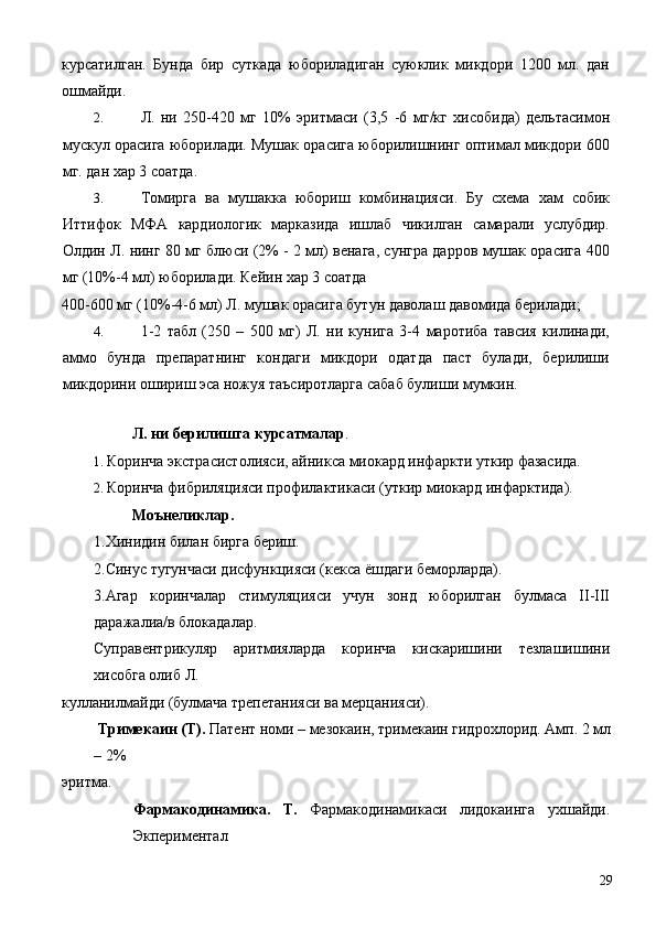 курсатилган.   Бунда   бир   суткада   юбориладиган   суюклик   микдори   1200   мл.   дан
ошмайди. 
2. Л.   ни   250-420   мг   10%   эритмаси   (3,5   -6   мг/кг   хисобида)   дельтасимон
мускул орасига юборилади. Мушак орасига юборилишнинг оптимал микдори 600
мг. дан хар 3 соатда. 
3. Томирга   ва   мушакка   юбориш   комбинацияси.   Бу   схема   хам   собик
Иттифок   МФА   кардиологик   марказида   ишлаб   чикилган   самарали   услубдир.
Олдин Л. нинг 80 мг блюси (2% - 2 мл) венага, сунгра дарров мушак орасига 400
мг (10%-4 мл) юборилади. Кейин хар 3 соатда 
400-600 мг (10%-4-6 мл) Л. мушак орасига бутун даволаш давомида берилади; 
4. 1-2   табл   (250   –   500   мг)   Л.   ни   кунига   3-4   маротиба   тавсия   килинади,
аммо   бунда   препаратнинг   кондаги   микдори   одатда   паст   булади,   берилиши
микдорини ошириш эса ножуя таъсиротларга сабаб булиши мумкин. 
 
Л. ни берилишга курсатмалар . 
1. Коринча экстрасистолияси, айникса миокард инфаркти уткир фазасида. 
2. Коринча фибриляцияси профилактикаси (уткир миокард инфарктида). 
Моънеликлар. 
1.Хинидин билан бирга бериш. 
2.Синус тугунчаси дисфункцияси (кекса ёшдаги беморларда). 
3.Агар   коринчалар   стимуляцияси   учун   зонд   юборилган   булмаса   II-III
даражалиа/в блокадалар. 
Суправентрикуляр   аритмияларда   коринча   кискаришини   тезлашишини
хисобга олиб Л. 
кулланилмайди (булмача трепетанияси ва мерцанияси). 
  Тримекаин (Т).  Патент номи – мезокаин, тримекаин гидрохлорид. Амп. 2 мл
– 2% 
эритма. 
Фармакодинамика.   Т.   Фармакодинамикаси   лидокаинга   ухшайди.
Экпериментал 
  29 