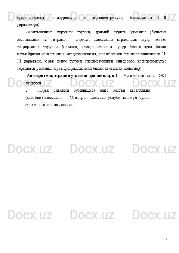 брадикардияси,   синоаурикуляр   ва   атриовентрикуляр   блокаданинг   II-III
даражасида). 
- Аритмиянинг   хуружли   турини,   доимий   турига   утказиш   (булмача
хилпиллаши   ва   титраши   –   адекват   даволашга   карамасдан   жуда   тез-тез
такрорланиб   турувчи   формаси,   гемодинамикани   чукур   ёмонлашуви   билан
кечмайдиган касалликлар: кардиомиопатия, кон айланиш етишмовчилигининг II-
III   даражаси,   юрак   синус   тугуни   етишмовчилиги   синдроми,   электроимпульс
терапияси утказиш, юрак фибрилляцияси билан кечадиган холатлар). 
  Антиаритмик терапия утказиш принциплари  1.   Аритмияни   аник   ЭКГ
ташхиси. 
2.   Юрак   ритмини   бузилишига   олиб   келган   касалликни
(сабабни) аниклаш 3.   Этиотроп   даволаш   услуби   мавжуд   булса,
аритмия сабабини даволаш: 
  3