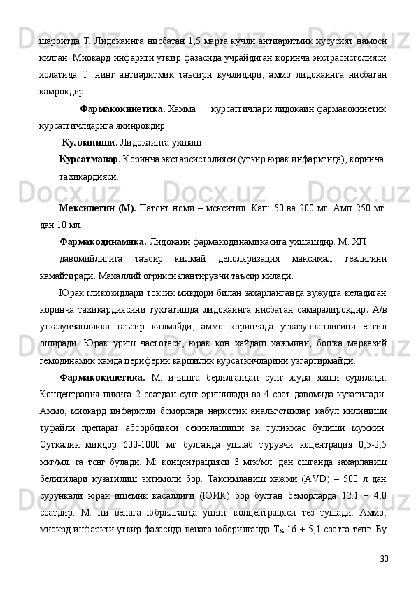шароитда Т. Лидокаинга нисбатан 1,5 марта кучли антиаритмик хусусият намоён
килган. Миокард инфаркти уткир фазасида учрайдиган коринча экстрасистолияси
холатида   Т.   нинг   антиаритмик   таъсири   кучлидири,   аммо   лидокаинга   нисбатан
камрокдир. 
Фармакокинетика.  Хамма   курсатгичлари лидокаин фармакокинетик 
курсатгичлдарига якинрокдир. 
  Кулланиши.  Лидокаинга ухшаш 
Курсатмалар.  Коринча экстарсистолияси (уткир юрак инфарктида), коринча 
тахикардияси. 
 
Мексилетин  (М).   Патент  номи  –  мекситил.  Кап:  50  ва  200  мг.  Амп  250  мг.
дан 10 мл. 
Фармакодинамика.  Лидокаин фармакодинамикасига ухшашдир. М. ХП 
давомийлигига   таъсир   килмай   деполяризация   максимал   тезлигини
камайтиради. Махаллий огриксизлантирувчи таъсир килади. 
Юрак гликозидлари токсик микдори билан захарланганда вужудга келадиган
коринча   тахикардиясини   тухтатишда   лидокаинга   нисбатан   самаралирокдир .   А/в
утказувчанликка   таъсир   килмайди,   аммо   коринчада   утказувчанлигини   енгил
оширади.   Юрак   уриш   частотаси,   юрак   кон   хайдаш   хажмини,   бошка   марказий
гемодинамик хамда периферик каршилик курсаткичларини узгартирмайди. 
Фармакокинетика.   М.   ичишга   берилгандан   сунг   жуда   яхши   сурилади.
Концентрация   пикига   2   соатдан   сунг   эришилади   ва   4   соат   давомида  кузатилади.
Аммо,   миокард   инфарктли   беморлада   наркотик   анальгетиклар   кабул   килиниши
туфайли   препарат   абсорбцияси   секинлашиши   ва   туликмас   булиши   мумкин.
Суткалик   микдор   600-1000   мг   булганда   ушлаб   турувчи   коцентрация   0,5-2,5
мкг/мл.   га   тенг   булади.   М:   концентрацияси   3   мгк/мл.   дан   ошганда   захарланиш
белигилари   кузатилиш   эхтимоли   бор.   Таксимланиш   хажми   (AVD)   –   500   л   дан
сурункали   юрак   ишемик   касаллиги   (ЮИК)   бор   булган   беморларда   12.1   +   4,0
соатдир.   М.   ни   венага   юбрилганда   унинг   концентрацяси   тез   тушади.   Аммо,
миокрд инфаркти уткир фазасида венага юборилганда Т
½   16 + 5,1 соатга тенг. Бу
  30