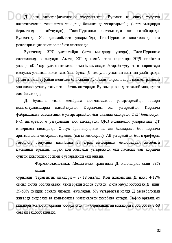 Д.   нинг   электрофизиологик   хусусиятлари:   Булмача   ва   синус   тугунча
автоматизмини   терапевтик   микдорда   берилганда   узгартирмайди   (катта   микдорда
берилганда   пасайтиради),   Гисс-Пуркинье   системасида   эса   пасайтиради.
Булмачада   ХП   давомийлиги   узгармайди,   ГиссПуркинье   системасида   эса
реполяризация вакти хисобига кискаради. 
Булмачада   ЭРД   узгармайди   (ката   микдорда   узаяди),   Гисс-Пуркинье
системасида   кискаради.   Аммо,   ХП   давомийлигига   караганда   ЭРД   нисбатан
узаяди. «Кайтар кузгалиш» механизми блокланади. Агара/в тугунча ва коринчада
импульс утказиш вакти камайган булса. Д. импульс утказиш вактини узайтиради.
Д. дигиталис туфайли келиба/в блокадани йукотади, бирок юкори концентрацияда
узи хама/в утказувчанлигини ёмонлаштиради. Бу самара кондаги калий микдорига
хам богликдир. 
Д.   булмача   тинч   мембрана   потенциалини   узгартирмайди,   юкори
концентрацияларда   камайтиради.   Коринчада   эса   узгармайди.   Коринча
фибрилляция остонасини ё узгартирмайди ёки баъзида оширади. ЭКГ белгилари:
P-R   интервали   ё   узгармайди   ёки   кискаради,   QRS   комплекси   узгармайди   QT
интервали   кискаради.   Синус   брадикардияси   ва   а/в   блокадаси   ёки   коринча
аритмиясини чикариши мумкин (катта микдорда). АБ узгармайди ёки периферик
томирлар   тонусини   пасайиши   ва   юрак   кискариши   ёмонлашуви   хисобига
пасайиши   мумкин.   Юрак   кон   хайдаши   узгармайди   ёки   пасаяди   чап   коринча
сунгги диастолик босими ё узгармайди ёки ошади. 
Фармакокинетика.   Меъда-ичак   трактидан   Д.   коникарли   яъни   98%
якини 
сурилади.   Терапевтик   микдори   –   8-   18   мкг/мл.   Кон   плазмасида   Д.   нинг   4-12%
оксил билан богланмаган, яъни эркин холда булади. Ичга кабул килинган Д. нинг
35-60%   сийдик   оркали   чикади,   жумладан,   5%   узгармаган   холда   Д.   метаболизми
жигарда гидролиз ва коньюгация реакциялари хисобига кетади. Сафро оркали, оз
микдори эса ахлат оркали чикарилади. Т
½  бериалидиган микдорига боглик ва 8-60
соатни ташкил килади. 
  32 