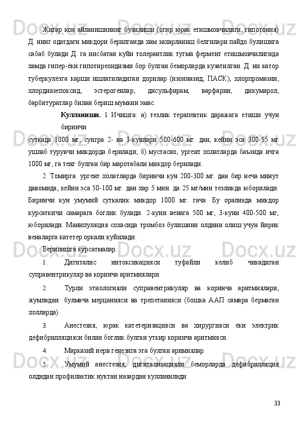 Жигар кон айланишининг бузилиши (огир юрак етишмовчилиги, гипотония)
Д. нинг одатдаги микдори берилганда хам захарланиш белгилари пайдо булишига
сабаб   булади   Д.   га   нисбатан   куйи   толерантлик   тугма   фермент   етишмовчилигида
хамда гипер-ёки гипотиреоидизми бор булган беморларда кузатилган. Д. ни катор
туберкулёзга   карши   ишлатиладиган   дорилар   (изониазид,   ПАСК),   хлорпромазин,
хлордиазепоксид,   эстерогенлар,   дисульфирам,   варфарин,   дикумарол,
барбитуратлар билан бериш мумкин эмас. 
Кулланиши.   1   Ичишга:   а)   тезлик   терапевтик   даражага   етиши   учун
биринчи 
суткада   1000   мг,   сунгра   2-   ва   3-кунлари   500-600   мг.   дан,   кейин   эса   300-55   мг
ушлаб турувчи микдорда берилади;  б) мустасно, ургент холатларда баъзида  ичга
1000 мг, га тенг булган бир маротабали микдор берилади. 
2. Томирга:  ургент  холатларда   биринчи кун  200-300  мг. дан  бир  неча  минут
давомида, кейин эса 50-100 мг. дан хар 5 мин. да 25 мг/мин тезликда юборилади.
Биринчи   кун   умумий   суткалик   микдор   1000   мг.   гача.   Бу   ораликда   микдор
курсаткичи   самарага   боглик   булади.   2-куни   венага   500   мг,   3-куни   400-500   мг,
юборилади.  Манипуляция   сохасида  тромбоз  булишини  олдини олиш учун  йирик
веналарга катетер оркали куйилади. 
Берилишга курсатмалар. 
1. Дигиталис   интоксикацияси   туфайли   келиб   чикадиган
суправентрикуляр ва коринча аритмиялари. 
2. Турли   этиологияли   суправентрикуляр   ва   коринча   аритмиялари,
жумладан:   булмача   мерцанияси   ва   трепетанияси   (бошка   ААП   самара   бермаган
холларда). 
3. Анестезия,   юрак   катетеризацияси   ва   хирургияси   ёки   электрик
дефибрилляцияси билан боглик булган уткир коринча аритмияси. 
4. Марказий нерв генезига эга булган аримиялар. 
5. Умумий   анестезия;   дигитализацияли   беморларда   дефибрилляция
олдидан профилактик нуктаи назардан кулланилади. 
  33