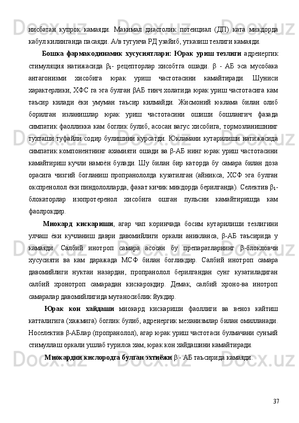 нисбатан   купрок   камаяди.   Макимал   диастолик   потенциал   (ДП)   ката   микдорда
кабул килинганда пасаяди. А/в тугунча РД узайиб, утказиш тезлиги камаяди. 
  Бошка   фармакодинамик   хусусиятлари:   Юрак   уриш   тезлиги   адренергик
стимуляция   натижасида   β
1 -   рецепторлар   хисобтга   ошади.   β   -   АБ   эса   мусобака
антагонизми   хисобига   юрак   уриш   частотасини   камайтиради.   Шуниси
характерлики, ХФС га эга булган βАБ тинч холатида юрак уриш частотасига кам
таъсир   килади   ёки   умуман   таъсир   килмайди.   Жисмоний   юклама   билан   олиб
борилган   изланишлар   юрак   уриш   частотасини   ошиши   бошлангич   фазада
симпатик фаолликка кам боглик булиб, асосан вагус хисобига, тормозланишнинг
тухташи туфайли содир булишини курсатди. Юкламани кутарилиши натижасида
симпатик   компонентнинг  ахамияти   ошади   ва   β-АБ   нинг   юрак  уриш   частотасини
камайтириш   кучли   намоён   булади.   Шу   билан   бир   каторда   бу   самара   билан   доза
орасига   чизгий   богланиш   пропранололда   кузатилган   (айникса,   ХСФ   эга   булган
окспренолол ёки пиндололларда, факат кичик микдорда берилганда). Селектив β
1 -
блокаторлар   изопротеренол   хисобига   ошган   пульсни   камайтиришда   кам
фаолрокдир. 
  Миокард   кискариши ,   агар   чап   коринчада   босим   кутарилиши   тезлигини
улчаш   ёки   кучланиш   даври   давомийлиги   оркали   аникланса,   β-АБ   таъсирида   у
камаяди.   Салбий   инотроп   самара   асосан   бу   препаратларнинг   β-блокловчи
хусусияти   ва   кам   даражада   МСФ   билан   богликдир.   Салбий   инотроп   самара
давомийлиги   нуктаи   назардан,   пропранолол   берилгандан   сунг   кузатиладиган
салбий   хронотроп   самарадан   кискарокдир.   Демак,   салбий   хроно-ва   инотроп
самаралар давомийлигида мутаносиблик йукдир. 
  Юрак   кон   хайдаши   миокард   кискариши   фаоллиги   ва   веноз   кайтиш
катталигига (хажмига) боглик булиб, адренергик механизмлар билан омилланади.
Носелектив β-АБлар (пропранолол), агар юрак уриш частотаси булмачани сунъий
стимуллаш оркали ушлаб турилса хам, юрак кон хайдашини камайтиради. 
  Миокардни кислородга булган эхтиёжи  β - АБ таъсирида камаяди. 
  37 