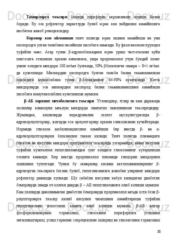 Томирларга   таъсири   бошида   периферик   каршиликни   ошиши   билан
боради.   Бу   эса   рефлектор   характерда   булиб   юрак   кон   хайдашни   камайишига
нисбатан жавоб реакциясидир. 
  Коронар   кон   айланиши   тинч   холатда   юрак   ишини   камайиши   ва   уни
кислородга улган талабини пасайиши хисобига камаяди. Бу фаол вазоконструкция
туфайли   эмас.   Агар   тулик   β-адреноблокадани   юрак   уриш   частотасини   куйи
платосига   етишиши   оркали   аникланса,   унда   прорпанолол   учун   бундай   холат
унинг кондаги микдори 100 нг/мл булганда, 50% βблокловчи самара – 8+1 нг/мл.
да   кузатилади.   Миокардни   кислородга   булган   талаби   билан   таъминланиши
орасидаги   муаносиблик   тулик   β-блокаданинг   64-98%   кузатилади.   Катта
микдорларда   эса   миокардни   кислород   билан   таъминланишини   камайиши
хисобига номутаносиблик кузатилиши мумкин. 
  β-АБ   ларнинг   метаболизмга   таъсири .   Углеводлар,   ёглар   ва   кам   даражада
оксиллар   алмашуви   маълум   микдорда   симпатик   омилланиши   таъсиридадир.
Жумладан,   кишиларда   норадреналин   скелет   мускулатурасида   β-
адренорецепторлар,   жигарда  эса   αрецепторлар  оркали  гликолизини  кучайтиради.
Нормада   глюкоза   мобилизациясини   камайиши   бир   вактда   β-   ва   α-
адренорецепторларни   блоклашни   таказо   килади.   Тинч   холатда   плазмадаги
глюкоза   ва   инсулин   микдори   пропранолол   таъсирида   узгармайди,   аммо   инсулин
туфайли   кузатилган   гипогликемиядан   сунг   кондаги   глюкозанинг   кутарилиши
тезлиги   камаяди.   Бир   вактда   прорпанолол   плазмада   глицерин   микдорини
ошишини   тухтатади.   Чунки   бу   самаралар   кисман   катехоламинларнинг   β-
адренергик   таъсирига   боглик   булиб,   гипогликемияга   жавобан   уларнинг   микдори
рефлектор   равишда   купаяди.   Шу   сабабли   инсулин   кабул   киладиган   диабетли
беморларда хамда оч колган даврда β – АБ гипогликемияга олиб келиши мумкин.
Кам холларда даволанмаган диабетли беморларда прорпанолол меъда ости бези β-
рецепторларга   таъсир   килиб   инсулин   чикишини   камайтириши   туфайли
гипергликемик   нокетонли   комага   олиб   келиши   мумкин,   β-АБ   жигар
фосфорилазаларини   тормозлаш,   глюкозани   периферияга   утишини
енгиллаштириш, усиш гормони секрециясини ошириш ва глюкагонни тормозлаш
  38
