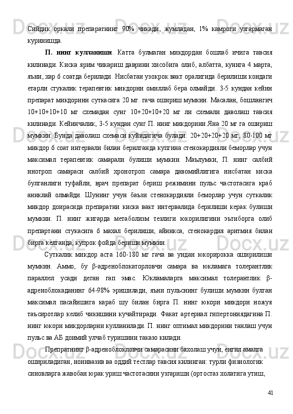 Сийдик   оркали   препаратнинг   90%   чикади,   жумладан,   1%   камроги   узгармаган
куринишда. 
  П.   нинг   кулланиши .   Катта   булмаган   микдордан   бошлаб   ичига   тавсия
килинади. Киска ярим  чикариш даврини хисобига олиб, албатта, кунига 4 марта,
яъни, хар 6 соатда берилади. Нисбатан узокрок вакт оралигида берилиши кондаги
етарли   стукалик   терапевтик   микдорни   омиллаб   бера   олмайди.   3-5   кундан   кейин
препарат микдорини суткасига 20 мг. гача ошириш мумкин. Масалан, бошлангич
10+10+10+10   мг   схемадан   сунг   10+20+10+20   мг   ли   схемали   даволаш   тавсия
килинади. Кейинчалик, 3-5 кундан сунг П. нинг микдорини Яна 20 мг га ошириш
мумкин.   Бунда   даволаш   схемаси   куйидагича   булади:   20+20+20+20   мг,   80-100   мг
микдор 6 соат интервали билан берилганда купгина стенокардияли беморлар учун
максимал   терапевтик   самарали   булиши   мумкин.   Маълумки,   П.   нинг   салбий
инотроп   самараси   салбий   хронотроп   самара   давомийлигига   нисбатан   киска
булганлиги   туфайли,   врач   препарат   бериш   режимини   пульс   частотасига   краб
аниклай   олмайди.   Шунинг   учун   баъзи   стенокардияли   беморлар   учун   суткалик
микдор   доирасида   препаратни   киска   вакт   интервалида   берилиши   керак   булиши
мумкин.   П.   нинг   жигарда   метаболизм   тезлиги   юкорилигини   эътиборга   олиб
препартани   стукасига   6   махал   берилиши,   айникса,   стенокардия   аритмия   билан
бирга келганда, купрок фойда бериши мумкин. 
  Суткалик   микдор   аста   160-180   мг   гача   ва   ундан   юкорирокка   оширилиши
мумкин.   Аммо,   бу   β-адреноблокаторловчи   самара   ва   юкламага   толерантлик
параллел   усади   деган   гап   эмас.   Юкламаларга   максимал   толерантлик   β-
адреноблокаданинг   64-98%   эришилади,   яъни   пульснинг   булиши   мумкин   булган
максимал   пасайишига   караб   шу   билан   бирга   П.   нинг   юкори   микдори   ножуя
таъсиротлар   келиб   чикишини   кучайтиради.   Факат   артериал   гипертониядагина   П.
нинг юкори микдорларни кулланилади. П. нинг оптимал микдорини танлаш учун
пульс ва АБ доимий улчаб туришини таказо килади. 
  Препратнинг β-адреноблокловчи самарасини бахолаш учун, енгил амалга 
ошириладиган, ноинвазив ва оддий тестлар тавсия килинган: турли физиологик 
синовларга жавобан юрак уриш частотасини узгариши (ортостаз холатига утиш, 
  41