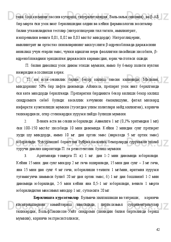 тана бош кисмини пассив кутариш, гипервентиляция, Вальсальв синовии), ва β-АБ
бир марта ёки узок вакт берилишидан олдин ва кейин фармакологик воситалар 
билан утказиладиган тестлар (нитроглицерин тил тагига, амилнитрит, 
изопреналин венага 0,01, 0,02 ва 0,03 мкг/кг микдорда). Нитроглицерин, 
амилнитрит ва ортастаз синовларининг махсуслиги β-адреноблокада даражасини 
аниклаш учун етарли эмас, чунки адашган нерв фаоллигни пасайиши хисобига, β-
адреноблокадани эришилган даражасига карамасдан, юрак частотаси ошади. 
  П. билан даволаш узок давом этиши мумкин, аммо бу бемор холати нуктаи
назаридан асосланши керак. 
  П.   ни   аста-секинлик   билан   бекор   килиш   тавсия   килинади.   Масалан,
микдорнинг   50%   бир   хафта   давомида.   Айникса,   препарат   узок   вакт   берилганда
ёки ката микдорда берилганда. Препаратни бирданига бекор килиши бекор килиш
синдромига   сабаб   булади:   касаллик   кечувини   ёмонлашуви,   фатал   миокард
инфаркти кузатилиши мумкин (тусатдан улим холатлари кайд килинган), коринча
тахикардияси, огир стенокардия хуружи пайдо булиши мумкин. 
2. Венага аста ва секин юборилади. Аввалига 1 мг (0,1% эритмадан 1 мл)
ёки   100-150   мкг/кг   хисобида   10   мин   давомида.   Кейин   2   миндан   сунг   препарат
худи   шу   микдорда,   аммо   10   мг.   дан   ортик   эмас   (наркозда   5   мг   ортик   эмас)
юборилади. Чукурлашиб бораётган буйрак касаллик беморларда сурункали ушлаб
туручи диализ шароитида П. га резистентлик булиш мумкин. 
3. Аритмияда   томирга   П.   а)   1   мг.   дан   1-2   мин   давомида   юборилади.
Кейин 15 мин. дан сунг микдор 2 мг гача оширилади, 15 мин дан сунг – 3 мг гача,
яна   15   мин   дан   сунг   4   мг   гача;   юборилиши   тезлиги   1   мг/мин,   аритмия   хуружи
тугамагунча хаммаси булиб 20 мг дан ортик эмас; б) 1 мг дан бошланиб 1-2 мин
давомида   юборилади,   2-5   мин   кейин   яна   0,5-1   мг   юборилади,   венага   1   марта
юбориладиган максимал микдор 1 мг, суткасига 20 мг. 
Берилишга курсатмалар . Булмача хилпиллаши ва титраши;   коринча 
кискаришларини   камайтириш   максадида;   пароксизмал   суправентрикуляр
тахикардия;   ВольфПакинсон-Уайт   синдроми   (хинидин   билан   биргаликда   бериш
мумкин); коринча экстрасистолияси; 
  42