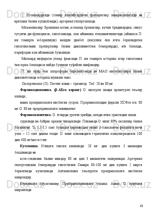 2.   Стенокардияда   (томир   кенгайтирувчи   препаратлар   самарасизлигида   ва
аритмия билан кушилганда); артериал гипертонияда. 
Моънеликлар. Бронхиал астма, астмоид бронитлар, кучли брадикардия, синус
тугунча дисфункцияси, гипотонияда, кон айланиш етишмовчилигида (айникса П.
ни   томирга   юборилиши)   кандли   диабет   (инсулин   ёки   ичга   бериладиган
гипогликемик   препарталар   билан   даволанаётган   беморларда),   а/в   блокада,
периферик кон айланиши бузилиши. 
Миокард   инфаркти   уткир   фазасида   П.   ни   томирга   юбориш   огир   гипотония
ёки юрак блокадаси пайдо булиши туфайли хавфлидир. 
П.   ни   эфир   ёки   хлороформ   берилаётганда   ва   МАО   ингибитолари   билан
даволаётганда юбориш мумкин эмас. 
Окспренолол (О). Патент номи – тразикор. Таб. 20 ва 80 мг. 
Фармакодинамика.   (β-АБга   каранг)   О.   инотроп   хамда   хронотроп   таъсир
килади, 
аммо пропранололга нисбатан сусрок. Прорпанололдан фаркли ХСФга эга. 80
мг О. 80 мг прорпранололга эквивалент. 
Фармакокинетика.  О. ёгларда уртача эрийди, меъда-ичак трактидан яхши 
сурилади ва буйрак оркали чикарилади. Плазмада О. нинг 80% оксиллар билан
богланган. Т
½   1,3-1,5 соат булишга карамасдан унинг β-блокловчи фаоллиги анча
узок   –   12   соат   давом   этади.   О.   нинг   плазмадаги   терапевтик   концентрацияси   100
дан 400 нг/мл га тенг. 
Кулланиш.   Ичишга   тавсия   килинади.   20   мг.   дан   кунига   3   махалдан
бошланади ва 
аста-секинлик   билан   микдор   80   мг   дан   3   махалгача   оширилади.   Артериал
гипертонияли   беморларда   гипотензив   Самара   80-100   мг   дан   кунига   2   марта
берилганда   кузатилади.   Антиангинал   таъсироти   пропранололга   нисбатан
камрокдир. 
Берилишга   курсатмалар.   Пропранололникига   ухшаш.   Аммо,   О.   аритмия
шароитида 
  43 