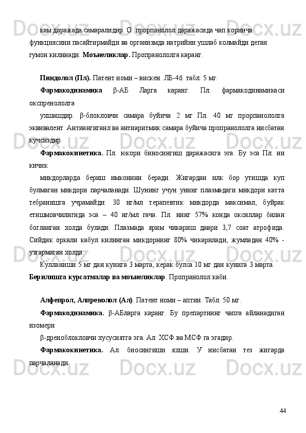 кам даражада самаралидир. О. прорпанолол даражасида чап коринча 
функциясини пасайтирмайди ва организмда натрийни ушлаб колмайди деган 
гумон килинади.  Моънеликлар.  Пропранололга каранг. 
 
Пиндолол (Пл).  Патент номи – вискен. ЛБ-46. табл. 5 мг. 
Фармакодинамика   β-АБ   Ларга   каранг.   Пл.   фармакодинамикаси
окспренололга 
ухшашдир.   β-блокловчи   самара   буйича   2   мг   Пл.   40   мг   прорпанололга
эквивалент. Антиангиганл ва антиаритмик самара буйича пропранололга нисбатан
кучсиздир. 
Фармакокинетика.   Пл.   юкори   биносингиш   даражасига   эга.   Бу   эса   Пл.   ни
кичик 
микдорларда   бериш   имконини   беради.   Жигардан   илк   бор   утишда   куп
булмаган   микдори   парчаланади.   Шунинг   учун   унинг   плазмадаги   микдори   катта
тебранишга   учрамайди:   30   нг/мл   терапевтик   микдорда   максимал,   буйрак
етишмовчилигида   эса   –   40   нг/мл   гача.   Пл.   нинг   57%   конда   оксиллар   билан
богланган   холда   булади.   Плазмада   ярим   чикариш   даври   3,7   соат   атрофида.
Сийдик   оркали   кабул   килинган   микдорнинг   80%   чикарилади,   жумладан   40%   -
узгармаган холда. 
Кулланиши 5 мг дан кунига 3 марта, керак булса 10 мг дан кунига 3 марта.
Берилишга курсатмалар ва моънеликлар . Пропранолол каби. 
 
Алфепрол, Алпренолол (Ал) . Патент номи – аптин. Табл. 50 мг. 
Фармакодинамика.   β-АБларга   каранг.   Бу   препартнинг   чапга   айланадиган
изомери 
β-дреноблокловчи хусусиятга эга. Ал. ХСФ ва МСФ га эгадир. 
Фармакокинетика.   Ал.   биосингиши   яхши.   У   нисбатан   тез   жигарда
парчаланади. 
  44 