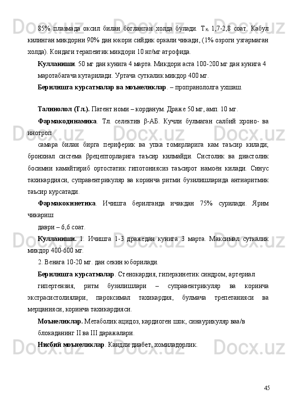 85%   плазмада   оксил   билан   богланган   холда   булади.   Т
½   1,7-2,8   соат.   Кабул
килинган микдорни 90% дан юкори сийдик оркали чикади, (1% озроги узгармаган
холда). Кондаги терапевтик микдори 10 нг/мг атрофида. 
Кулланиши . 50 мг дан кунига 4 марта. Микдори аста 100-200 мг дан кунига 4 
маротабагача кутарилади. Уртача суткалик микдор 400 мг. 
Берилишга курсатмалар ва моънеликлар . – пропранололга ухшаш. 
 
Талинолол (Тл.).  Патент номи – корданум. Драже 50 мг, амп. 10 мг. 
Фармакодинамика .   Тл.   селектив   β-АБ.   Кучли   булмаган   салбий   хроно-   ва
инотроп 
самара   билан   бирга   периферик   ва   упка   томирларига   кам   таъсир   килади;
бронхиал   система   βрецепторларига   таъсир   килмайди.   Систолик   ва   диастолик
босимни   камайтириб   ортостатик   гипотониясиз   таъсирот   намоён   килади.   Синус
тахикардияси,   суправентрикуляр   ва   коринча   ритми   бузилишларида   антиаритмик
таъсир курсатади. 
Фармакокинетика .   Ичишга   берилганда   ичакдан   75%   сурилади.   Ярим
чикариш 
даври – 6,6 соат. 
Кулланиши.   1.   Ичишга   1-3   дражедан   кунига   3   марта.   Максимал   суткалик
микдор 400-600 мг. 
2. Венага 10-20 мг. дан секин юборилади. 
Берилишга курсатмалар . Стенокардия, гиперкинетик синдром, артериал 
гипертензия,   ритм   бузилишлари   –   суправентрикуляр   ва   коринча
экстрасистолиялари,   пароксимал   тахикардия,   булмача   трепетанияси   ва
мерцанияси, коринча тахикардияси. 
Моънеликлар.  Метаболик ацидоз, кардиоген шок, синаурикуляр ваа/в 
блокаданинг II ва III даражалари. 
Нисбий моънеликлар . Кандли диабет, хомиладорлик. 
 
  45 