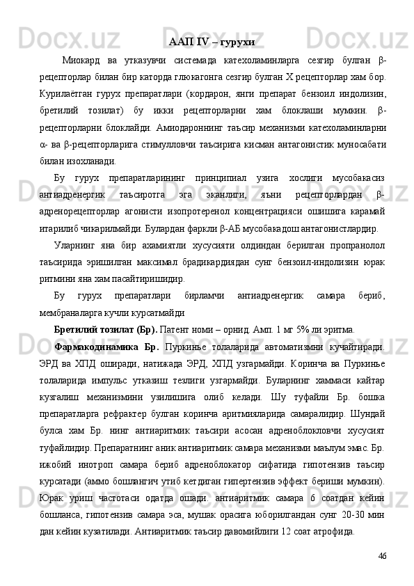 ААП IV – гурухи 
  Миокард   ва   утказувчи   системада   катехоламинларга   сезгир   булган   β-
рецепторлар билан бир каторда глюкагонга сезгир булган Х рецепторлар хам бор.
Курилаётган   гурух   препаратлари   (кордарон,   янги   препарат   бензоил   индолизин,
бретилий   тозилат)   бу   икки   рецепторларни   хам   блоклаши   мумкин.   β-
рецепторларни   блоклайди.   Амиодароннинг   таъсир   механизми   катехоламинларни
α-   ва   β-рецепторларига   стимулловчи   таъсирига   кисман   антагонистик   муносабати
билан изохланади. 
Бу   гурух   препаратларининг   принципиал   узига   хослиги   мусобакасиз
антиадренергик   таъсиротга   эга   эканлиги,   яъни   рецепторлардан   β-
адренорецепторлар   агонисти   изопротеренол   концентрацияси   ошишига   карамай
итарилиб чикарилмайди. Булардан фаркли β-АБ мусобакадош антагонистлардир. 
Уларнинг   яна   бир   ахамиятли   хусусияти   олдиндан   берилган   пропранолол
таъсирида   эришилган   максимал   брадикардиядан   сунг   бензоил-индолизин   юрак
ритмини яна хам пасайтиришидир. 
Бу   гурух   препаратлари   бирламчи   антиадренергик   самара   бериб,
мембраналарга кучли курсатмайди 
Бретилий тозилат (Бр).  Патент номи – орнид. Амп. 1 мг 5% ли эритма. 
Фармакодинамика   Бр.   Пуркинье   толаларида   автоматизмни   кучайтиради.
ЭРД   ва   ХПД   оширади,   натижада   ЭРД,   ХПД   узгармайди.   Коринча   ва   Пуркинье
толаларида   импульс   утказиш   тезлиги   узгармайди.   Буларнинг   хаммаси   кайтар
кузгалиш   механизмини   узилишига   олиб   келади.   Шу   туфайли   Бр.   бошка
препаратларга   рефрактер   булган   коринча   аритмияларида   самаралидир.   Шундай
булса   хам   Бр.   нинг   антиаритмик   таъсири   асосан   адреноблокловчи   хусусият
туфайлидир. Препаратнинг аник антиаритмик самара механизми маълум эмас. Бр.
ижобий   инотроп   самара   бериб   адреноблокатор   сифатида   гипотензив   таъсир
курсатади (аммо бошлангич утиб кетдиган гипертензив эффект бериши мумкин).
Юрак   уриш   частотаси   одатда   ошади.   антиаритмик   самара   6   соатдан   кейин
бошланса,   гипотензив   самара   эса,   мушак   орасига   юборилгандан   сунг   20-30   мин
дан кейин кузатилади. Антиаритмик таъсир давомийлиги 12 соат атрофида. 
  46