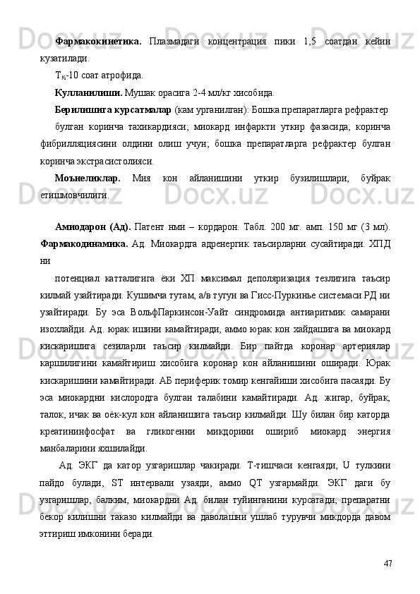 Фармакокинетика.   Плазмадаги   концентрация   пики   1,5   соатдан   кейин
кузатилади. 
Т
½ -10 соат атрофида. 
Кулланилиши.  Мушак орасига 2-4 мл/кг хисобида. 
Берилишига курсатмалар  (кам урганилган): Бошка препаратларга рефрактер
булган   коринча   тахикардияси;   миокард   инфаркти   уткир   фазасида,   коринча
фибрилляциясини   олдини   олиш   учун;   бошка   препаратларга   рефрактер   булган
коринча экстрасистолияси. 
Моънеликлар.   Мия   кон   айланишини   уткир   бузилишлари,   буйрак
етишмовчилиги. 
 
Амиодарон   (Ад).   Патент   нми   –   кордарон.   Табл.   200   мг.   амп.   150   мг   (3   мл).
Фармакодинамика.   Ад.   Миокардга   адренергик   таъсирларни   сусайтиради.   ХПД
ни 
потенциал   катталигига   ёки   ХП   максимал   деполяризация   тезлигига   таъсир
килмай узайтиради. Кушимча тутам, а/в тугун ва Гисс-Пуркинье системаси РД ни
узайтиради.   Бу   эса   ВольфПаркинсон-Уайт   синдромида   антиаритмик   самарани
изохлайди. Ад. юрак ишини камайтиради, аммо юрак кон хайдашига ва миокард
кискаришига   сезиларли   таъсир   килмайди.   Бир   пайтда   коронар   артериялар
каршилигини   камайтириш   хисобига   коронар   кон   айланишини   оширади.   Юрак
кискаришини камайтиради. АБ периферик томир кенгайиши хисобига пасаяди. Бу
эса   миокардни   кислородга   булган   талабини   камайтиради.   Ад.   жигар,   буйрак,
талок, ичак ва  оёк-кул кон айланишига таъсир  килмайди. Шу билан бир каторда
креатининфосфат   ва   гликогенни   микдорини   ошириб   миокард   энергия
манбаларини яхшилайди. 
Ад.   ЭКГ   да   катор   узгаришлар   чакиради.   Т-тишчаси   кенгаяди,   U   тулкини
пайдо   булади,   SТ   интервали   узаяди,   аммо   QT   узгармайди.   ЭКГ   даги   бу
узгаришлар,   балким,   миокардни   Ад.   билан   туйинганини   курсатади,   препаратни
бекор   килишни   таказо   килмайди   ва   даволашни   ушлаб   турувчи   микдорда   давом
эттириш имконини беради. 
  47 