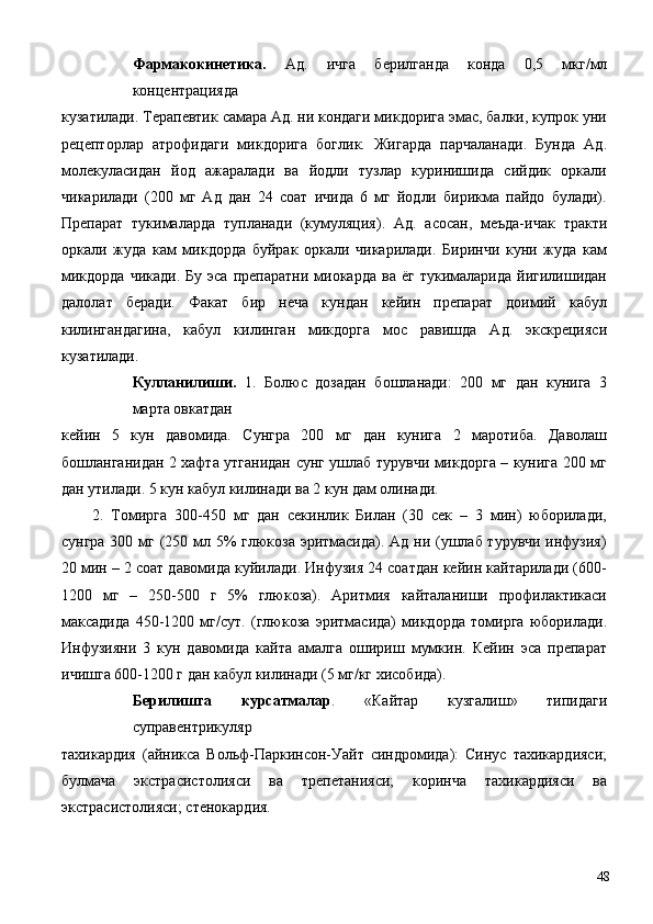 Фармакокинетика.   Ад.   ичга   берилганда   конда   0,5   мкг/мл
концентрацияда 
кузатилади. Терапевтик самара Ад. ни кондаги микдорига эмас, балки, купрок уни
рецепторлар   атрофидаги   микдорига   боглик.   Жигарда   парчаланади.   Бунда   Ад.
молекуласидан   йод   ажаралади   ва   йодли   тузлар   куринишида   сийдик   оркали
чикарилади   (200   мг   Ад   дан   24   соат   ичида   6   мг   йодли   бирикма   пайдо   булади).
Препарат   тукималарда   тупланади   (кумуляция).   Ад.   асосан,   меъда-ичак   тракти
оркали   жуда   кам   микдорда   буйрак   оркали   чикарилади.   Биринчи   куни   жуда   кам
микдорда   чикади.   Бу  эса  препаратни   миокарда   ва  ёг   тукималарида   йигилишидан
далолат   беради.   Факат   бир   неча   кундан   кейин   препарат   доимий   кабул
килингандагина,   кабул   килинган   микдорга   мос   равишда   Ад.   экскрецияси
кузатилади. 
Кулланилиши.   1.   Болюс   дозадан   бошланади:   200   мг   дан   кунига   3
марта овкатдан 
кейин   5   кун   давомида.   Сунгра   200   мг   дан   кунига   2   маротиба.   Даволаш
бошланганидан 2 хафта утганидан сунг ушлаб турувчи микдорга – кунига 200 мг
дан утилади. 5 кун кабул килинади ва 2 кун дам олинади. 
2.   Томирга   300-450   мг   дан   секинлик   Билан   (30   сек   –   3   мин)   юборилади,
сунгра 300 мг (250 мл 5%  глюкоза эритмасида). Ад ни (ушлаб турувчи инфузия)
20 мин – 2 соат давомида куйилади. Инфузия 24 соатдан кейин кайтарилади (600-
1200   мг   –   250-500   г   5%   глюкоза).   Аритмия   кайталаниши   профилактикаси
максадида   450-1200   мг/сут.   (глюкоза   эритмасида)   микдорда   томирга   юборилади.
Инфузияни   3   кун   давомида   кайта   амалга   ошириш   мумкин.   Кейин   эса   препарат
ичишга 600-1200 г дан кабул килинади (5 мг/кг хисобида). 
Берилишга   курсатмалар .   «Кайтар   кузгалиш»   типидаги
суправентрикуляр 
тахикардия   (айникса   Вольф-Паркинсон-Уайт   синдромида):   Синус   тахикардияси;
булмача   экстрасистолияси   ва   трепетанияси;   коринча   тахикардияси   ва
экстрасистолияси; стенокардия. 
  48 