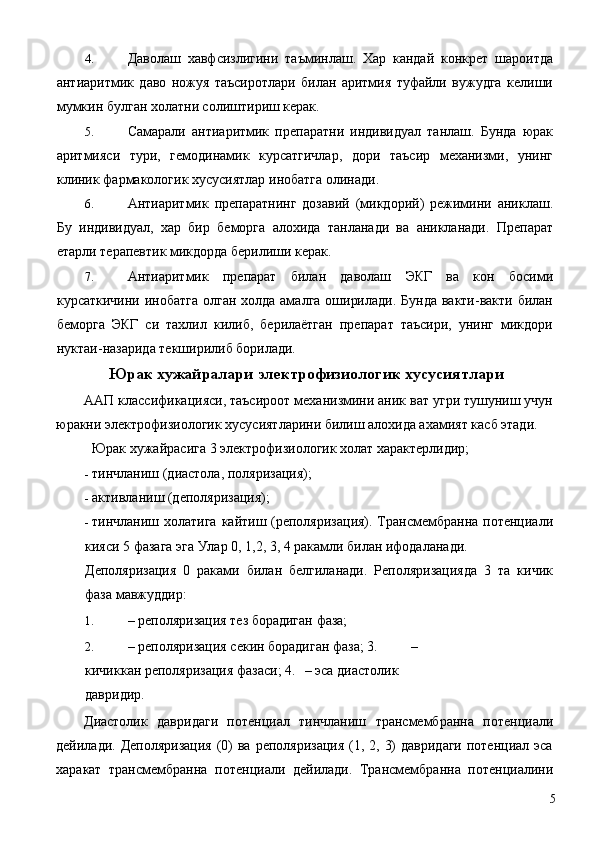 4. Даволаш   хавфсизлигини   таъминлаш.   Хар   кандай   конкрет   шароитда
антиаритмик   даво   ножуя   таъсиротлари   билан   аритмия   туфайли   вужудга   келиши
мумкин булган холатни солиштириш керак. 
5. Самарали   антиаритмик   препаратни   индивидуал   танлаш.   Бунда   юрак
аритмияси   тури,   гемодинамик   курсатгичлар,   дори   таъсир   механизми,   унинг
клиник фармакологик хусусиятлар инобатга олинади. 
6. Антиаритмик   препаратнинг   дозавий   (микдорий)   режимини   аниклаш.
Бу   индивидуал,   хар   бир   беморга   алохида   танланади   ва   аникланади.   Препарат
етарли терапевтик микдорда берилиши керак. 
7. Антиаритмик   препарат   билан   даволаш   ЭКГ   ва   кон   босими
курсаткичини инобатга олган холда амалга оширилади. Бунда вакти-вакти билан
беморга   ЭКГ   си   тахлил   килиб,   берилаётган   препарат   таъсири,   унинг   микдори
нуктаи-назарида текширилиб борилади. 
Юрак хужайралари электрофизиологик хусусиятлари
ААП классификацияси, таъсироот механизмини аник ват угри тушуниш учун
юракни электрофизиологик хусусиятларини билиш алохида ахамият касб этади. 
  Юрак хужайрасига 3 электрофизиологик холат характерлидир; 
- тинчланиш (диастола, поляризация); 
- активланиш (деполяризация); 
- тинчланиш холатига кайтиш (реполяризация). Трансмембранна потенциали
кияси 5 фазага эга Улар 0, 1,2, 3, 4 ракамли билан ифодаланади. 
Деполяризация   0   раками   билан   белгиланади.   Реполяризацияда   3   та   кичик
фаза мавжуддир: 
1. – реполяризация тез борадиган фаза; 
2. – реполяризация секин борадиган фаза; 3.   – 
кичиккан реполяризация фазаси; 4.   – эса диастолик 
давридир. 
Диастолик   давридаги   потенциал   тинчланиш   трансмембранна   потенциали
дейилади. Деполяризация  (0)  ва реполяризация  (1, 2, 3)  давридаги  потенциал эса
харакат   трансмембранна   потенциали   дейилади.   Трансмембранна   потенциалини
  5 