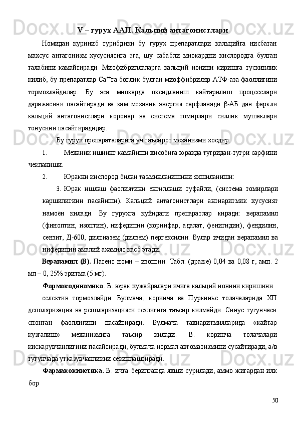 V – гурух ААП. Кальций антагонистлари 
Номидан   куриниб   турибдики   бу   гурух   препаратлари   кальцийга   нисбатан
махсус   антагонизм   хусусиятига   эга,   шу   сабабли   миокардни   кислородга   булган
талабини   камайтиради.   Миофибриллаларга   кальций   ионини   киришга   тускинлик
килиб, бу препаратлар Са ++
га боглик булган миоффибриляр АТФ-аза фаоллигини
тормозлайдилар.   Бу   эса   миокарда   оксидланиш   кайтарилиш   процесслари
даражасини   пасайтиради   ва   кам   механик   энергия   сарфланади   β-АБ   дан   фаркли
кальций   антагонистлари   коронар   ва   система   томирлари   силлик   мушаклари
тонусини пасайтирадидар. 
Бу гурух препараталарига уч таъсирот механизми хосдир: 
1. Механик ишнинг камайиши хисобига юракда тугридан-тугри сарфини
чекланиши. 
2. Юракни кислород билан таъминланишини яхшиланиши: 
3. Юрак   ишлаш   фаолиятини   енгиллаши   туфайли,   (система   томирлари
каршилигини   пасайиши).   Кальций   антагонистлари   антиаритмик   хусусият
намоён   килади.   Бу   гурухга   куйидаги   препаратлар   киради:   верапамил
(финоптин,   изоптин),   нифедипин   (коринфар,   адалат,   фенигидин),   фендилин,
сензит,   Д-600,   дилтиазем   (дилзем)   пергексилин.   Булар   ичидан   верапамил   ва
нифедипин амалий ахамият касб этади. 
Верапамил   (В).   Патент  номи –  изоптин.  Табл.  (драже)   0,04 ва  0,08  г, амп.  2
мл – 0, 25% эритма (5 мг). 
Фармакодинамика . В. юрак хужайралари ичига кальций ионини киришини 
селектив   тормозлайди.   Булмача,   коринча   ва   Пуркинье   толачаларида   ХП
деполяризация   ва   реполаризацияси   тезлигига   таъсир   килмайди.   Синус   тугунчаси
спонтан   фаоллигини   пасайтиради.   Булмача   тахиаритмияларида   «кайтар
кузгалиш»   механизмига   таъсир   килади.   В.   коринча   толачалари
кискарувчанлигини пасайтиради, булмача нормал автоматизмини сусайтиради, а/в
тугунчада утказувчанликни секинлаштиради. 
Фармакокинетика.   В. ичга  берилганда  яхши сурилади,  аммо жигардан  илк
бор 
  50