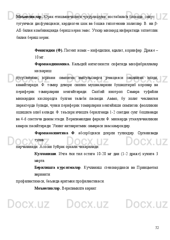 Моънеликлар.  Юрак етишмовчилиги чукурлашуви; ностабила/в блокада; синус
тугунчаси дисфункцияси; кардиоген шок ва бошка гипотензив холатлар. В. ни β-
АБ билан комбинацияда бериш керак эмас. Уткир миокард инфарктида эхтиётлик
билан бериш керак. 
 
Фенигидин (Ф).  Патент номи – нифедипин, адалат, коринфар. Драже –
10 мг. 
Фармакодинамика.   Кальций   антагонисти   сифатида   миофибриллалар
кискариш 
хусусиятини,   юракни   симпатик   импульсларга   реакцияси   сакланган   холда,
камайтиради.   Ф.   томир   девори   силлик   мушакларини   бушаштириб   коронар   ва
периферик   томирларни   кенгайтиради.   Салбий   инотроп   Самара   туфайли
миокардни   кислородга   булган   талаби   пасаяди.   Аммо,   бу   холат   чекланган
характерда булади, чунки периферик томирларни кенгайиши симпатик фаолликни
ошишига олиб келади. Ф. таъсири ичишга берилганда 1-2 соатдан сунг бошланади
ва 4-6 соатгача давом этади. Верапамилдан фаркли Ф. миокарда утказувчанликни
камрок пасайтиради. Унинг антиаритмик самараси хам камрокдир. 
Фармакокинетика   Ф .   абсорбцияси   деярли   туликдир.   Организмда
тулик 
парчаланади. Асосан буйрак оркали чикарилади. 
Кулланиши .   Ичга   ёки   тил   остига   10-20   мг   дан   (1-2   драже)   кунига   3
марта. 
Берилишга   курсатмалар .   Кучланиш   стенокардияси   ва   Принцметал
варианти 
профилактикаси, баъзида аритмия профилактикаси. 
Моънеликлар.  Верапамилга каранг. 
 
  52 